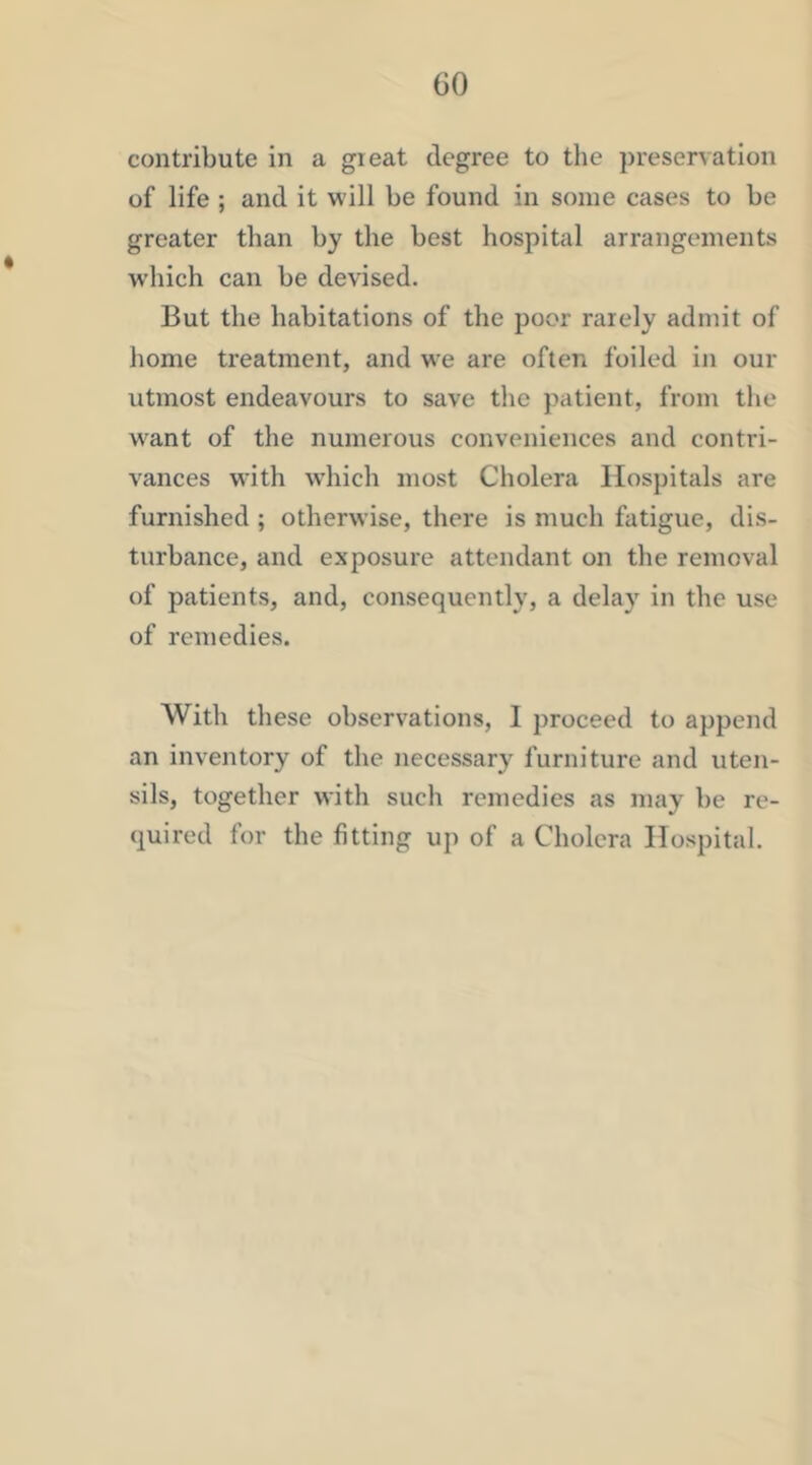 CO contribute in a great degree to the preservation of life ; and it will be found in some cases to be greater than by the best hospital arrangements which can be devised. But the habitations of the poor rarely admit of home ti’eatment, and we are often foiled in our utmost endeavours to save the patient, from the w^ant of the numerous conveniences and contri- vances with which most Cholera Hospitals are furnished ; otherwise, there is much fatigue, dis- turbance, and exposure attendant on the removal of patients, and, consequently, a delay in the use of remedies. With these observations, I proceed to append an inventory of the necessary furniture and uten- sils, together with such remedies as may be re- quired for the fitting up of a Cholera Hospital.