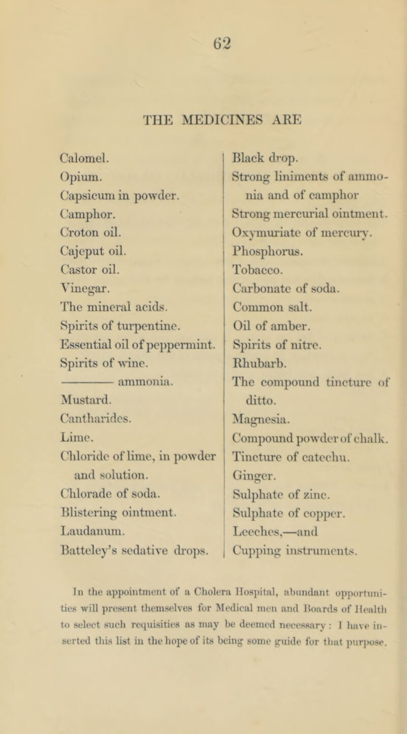 THE MEDICINES ARE Calomel. ()})ium. Capsicimi in powder, (.’amphor. Croton oil. Cajeput oil. (^astor oil. Vinegar. The mineral acid.s. Spirits of tui’pcntine. Essential oil of peppennint. Spirits of AHne. ammonia. Mustard. Cantharidcs. Lime. Chloride of lime, in powder ;uid solution. Chloradc of soda. Rlistering ointment. Laudanum. liattelcy’s sedative drops. Black drop. Strong liniments of ammo- nia and of camphor Strong mercurial ointment. I O.wmua’iate of inercun’. I j Phosphonis. , Tobacco. Carbonate of soda. Common salt. Oil of amber. Spirits of nitre. Rhubarb. The compound tincture of ditto. Magnesia. Compoxmd j)o wder of cha 1 k. Tincture of catechu. Ginger. Sidphate of zinc. ! Sulphate of eopjjer. Leeches,—and I Cu])ping instruments. In the appointment of a Cholera Hospital, abundant opportnni- ties will present themselves for Medical men and Hoards of Health to select .such requisities ns may be deemed necessary : 1 have in- serted this list in the hope of its bein*' some s'uide for that pnr))ose.