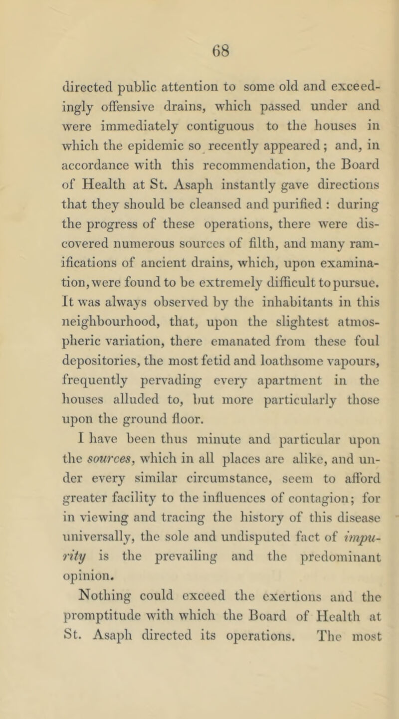 directed public attention to some old and exceed- ingly offensive drains, which passed under and were immediately contiguous to the houses in which the epidemic so recently appeared; and, in accordance with this recommendation, the Board of Health at St. Asaph instantly gave directions that they should be cleansed and purified : during the progress of these operations, there were dis- covered numerous sources of filth, and many ram- ifications of ancient drains, which, upon examina- tion, were found to be extremely difficult to pursue. It was always observed by the inhabitants in this neighbourhood, that, upon the slightest atmos- pheric variation, there emanated from these foul depositories, the most fetid and loathsome vapours, frequently pervading every apartment in the houses alluded to, but more particularly those upon the ground floor. I have been thus minute and particular upon the sources, which in all places are alike, and un- der every similar circumstance, seem to afford greater facility to the influences of contagion; for in viewing and tracing the history of this disease universally, the sole and undisputed fact of impu- rity is the prevailing and the predominant opinion. Nothing could exceed the exertions and the promptitude with which the Board of Health at St. Asaph directed its operations. The most