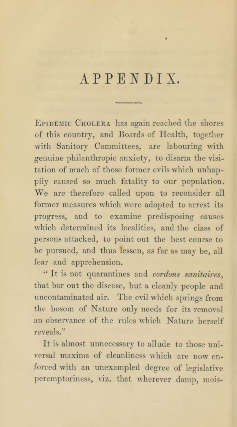 APPENDIX. Epidemic Cholera has again readied the shores of this country, and Boards of Health, together with Sanitory Committees, are labouring with genuine philanthropic anxiety, to disarm the visi- tation of much of those former evils which unhap- pily caused so much fatality to our population. We are therefore called upon to reconsider all former measures which were adopted to arrest its progress, and to examine predisposing causes which determined its localities, and the class of persons attacked, to point out the best course to he pursued, and thus lessen, as far as may be, all fear and apprehension. “ It is not quarantines and cordons sanitaires, that bar out the disease, but a cleanly people and uncontaminated air. The evil which springs from the bosom of Nature only needs for its removal an observance of the rules which Nature herself reveals.” It is almost unnecessary to allude to those uni- versal maxims of cleanliness which are now en- forced with an unexampled degree of legislative peremptoriness, viz. that wherever damp, mois-