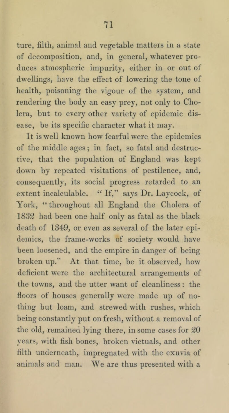 ture, filth, animal and vegetable matters in a state of decomposition, and, in general, whatever pro- duces atmospheric impurity, either in or out of dwellings, have the effect of lowering the tone of health, poisoning the vigour of the system, and rendering the body an easy prey, not only to Cho- lera, but to every other variety of epidemic dis- ease, be its specific character what it may. It is well known how fearful were the epidemics of the middle ages; in fact, so fatal and destruc- tive, that the population of England was kept down by repeated visitations of pestilence, and, consequently, its social progress retarded to an extent incalculable. “ If,” says Dr. Laycock, of York, “ throughout all England the Cholera of 1832 had been one half only as fatal as the black death of 1349, or even as several of the later epi- demics, the frame-works of society would have been loosened, and the empire in danger of being broken up.” At that time, be it observed, how deficient were the architectural arrangements of the towns, and the utter want of cleanliness: the floors of houses generally were made up of no- thing but loam, and strewed with rushes, which being constantly put on fresh, without a removal of the old, remained lying there, in some cases for 20 years, with fish bones, broken victuals, and other filth underneath, impregnated with the exuvia of animals and man. We are thus presented with a