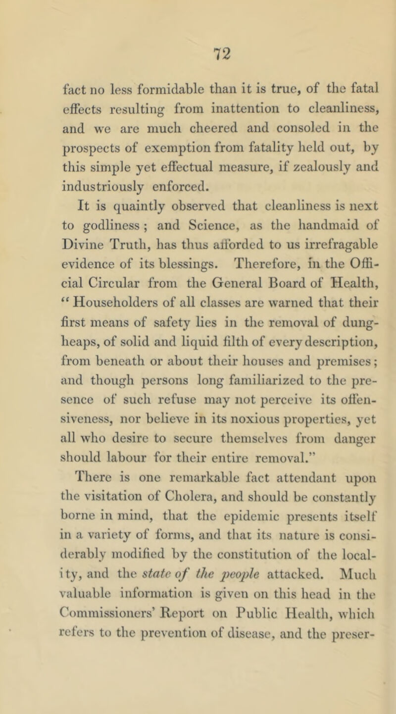 fact no less formidable than it is true, of the fatal effects resulting from inattention to cleanliness, and we are much cheered and consoled in the prospects of exemption from fatality lield out, by this simple yet effectual measure, if zealously and industriously enforced. It is quaintly observed that cleanliness is next to godliness ; and Science, as the handmaid of Divine Truth, has thus afforded to us irrefragable evidence of its blessings. Therefore, in the Offi- cial Circular from the General Board of Health, “ Householders of all classes are warned that their first means of safety lies in the removal of dung- heaps, of solid and liquid filth of every description, from beneath or about their houses and premises; and though persons long familiarized to the pre- sence of such refuse may not perceive its offen- siveness, nor believe in its noxious properties, yet all who desire to secure themselves from danger should labour for their entire removal.” There is one remarkable fact attendant upon the visitation of Cholera, and should be constantly borne in mind, that the epidemic presents itself in a variety of forms, and that its nature is consi- derably modified by the constitution of the local- i ty, and the state of the people attacked, hluch valuable information is given on this head in the Commissioners’ Report on Public Health, which refers to the prevention of disease, and the preser-