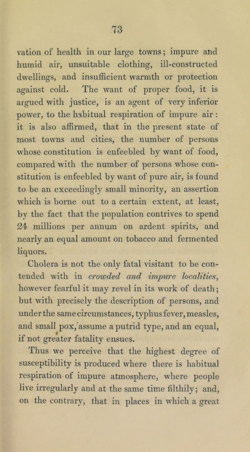 vation of health in our large towns; impure and humid air, unsuitable clothing, ill-constructed dwellings, and insufficient warmth or protection against cold. The want of proper food, it is argued with justice, is an agent of very inferior power, to the habitual respiration of impure air : it is also affirmed, that in the present state of most towns and cities, the number of persons whose constitution is enfeebled by want of food, compared with the number of persons whose con- stitution is enfeebled by want of pure air, is found to be an exceedingly small minority, an assertion which is borne out to a certain extent, at least, by the fact that the population contrives to spend 24 millions per annum on ardent spirits, and nearly an equal amount on tobacco and fermented liquors. Cholera is not the only fatal visitant to be con- tended with in crowded and impure localities, however fearful it may revel in its work of death; but with precisely the description of persons, and under the same circumstances, typhus fever, measles, and small pox,'assume a putrid type, and an equal, if not greater fatality ensues. Thus we perceive that the highest degree of susceptibility is produced where there is habitual respiration of impure atmosphere, where people live irregularly and at the same time filthily; and, on the contrary, that in places in which a great