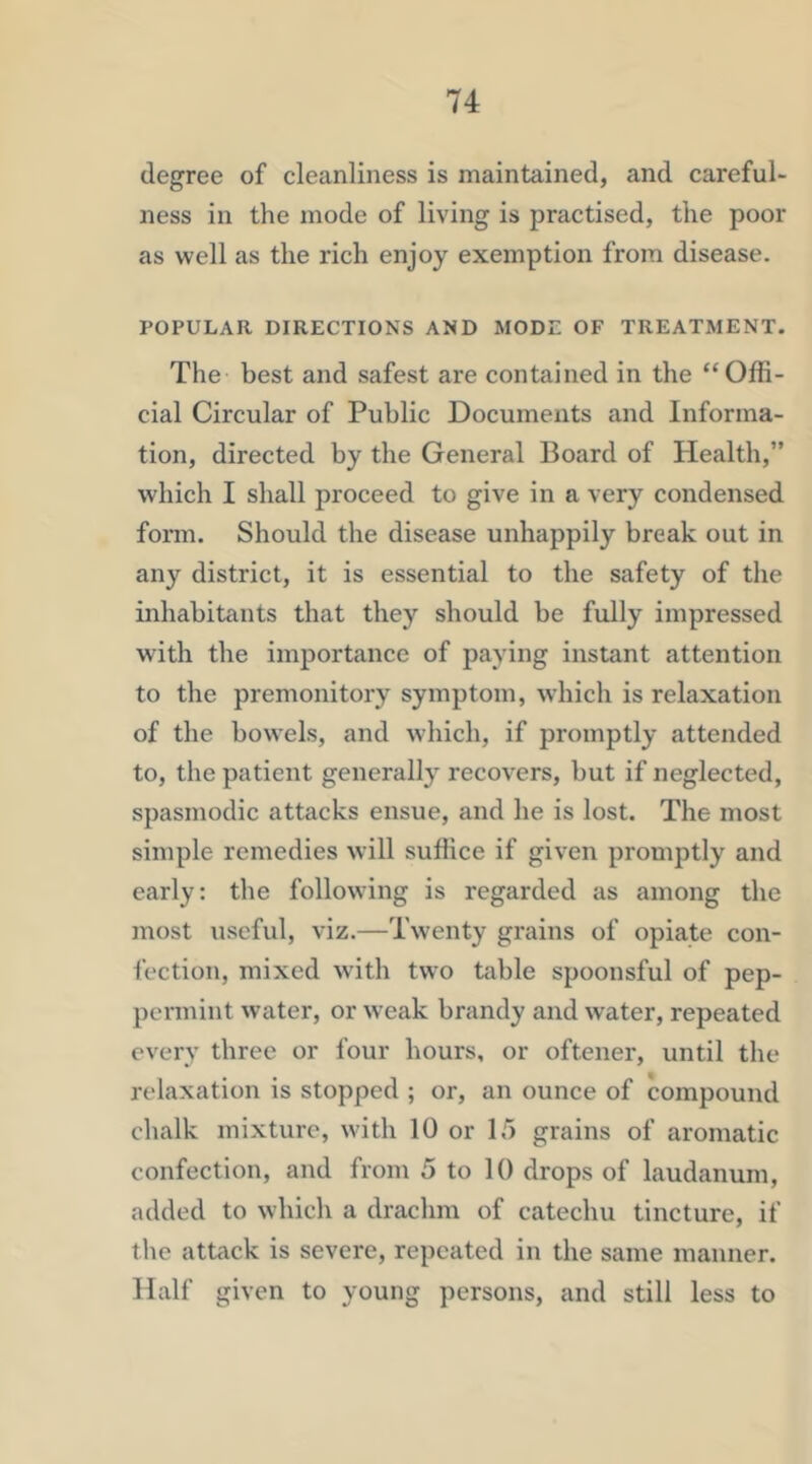 degree of cleanliness is maintained, and careful- ness in the mode of living is practised, the poor as well as the rich enjoy exemption from disease. POPULAR DIRECTIONS AND MODE OF TREATMENT. The best and safest are contained in the “Offi- cial Circular of Public Documents and Informa- tion, directed by the General Board of Health,” which I shall proceed to give in a very condensed form. Should the disease unhappily break out in any district, it is essential to the safety of the inhabitants that they should be fully impressed with the importance of paying instant attention to the premonitory symptom, which is relaxation of the bowels, and which, if promptly attended to, the patient generally recovers, but if neglected, spasmodic attacks ensue, and he is lost. The most simple remedies will suflice if given promptly and early: the following is regarded as among the most useful, viz.—Twenty grains of opiate con- fection, mixed with two table spoonsful of pep- permint water, or weak brandy and water, repeated every three or four hours, or oftener, until the relaxation is stopped ; or, an ounce of compound chalk mixture, with 10 or 15 grains of aromatic confection, and from 5 to 10 drops of laudanum, added to which a drachm of catechu tincture, if the attack is severe, repeated in the same manner. Half given to young persons, and still less to