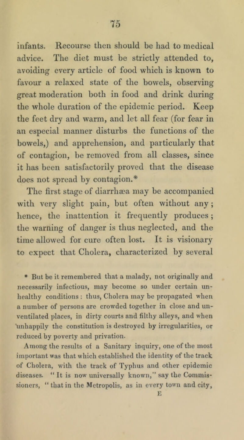 infants. Recourse then should be had to medical advice. The diet must be strictly attended to, avoiding every article of food which is known to favour a relaxed state of the bowels, observing great moderation both in food and drink during the whole duration of the epidemic period. Keep the feet dry and warm, and let all fear (for fear in an especial manner disturbs the functions of the bowels,) and apprehension, and particularly that of contagion, be removed from all classes, since it has been satisfactorily proved that the disease does not spread by contagion.* The first stage of diarrhaca may be accompanied with very slight pain, but often without any; hence, the inattention it frequently produces; the warning of danger is thus neglected, and the time allowed for cure often lost. It is visionary to expect that Cholera, characterized by several • But be it remembered that a malady, not originally and necessarily infectious, may become so under certain un- healthy conditions ; thus. Cholera may be propagated when a number of persons are crowded together in close and un- ventilated places, in dirty courts and filthy alleys, and when 'unhappily the constitution is destroyed by irregularities, or reduced by poverty and privation. Among the results of a Sanitary inquiry, one of the most important was that which established the identity of the track of Cholera, with the track of Typhus and other epidemic diseases. “ It is now universally known,” say the Commis- sioners, “ that in the Metropolis, as in every town and city, E