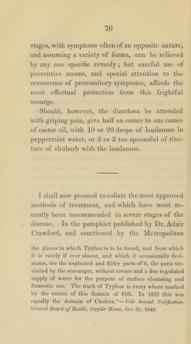 stages, with symptoms often of an opposite nature, and assuming a variety of forms, can he relieved by any one specific remedy ; hut careful use of ])reventive means, and special attention to the occurrence of premonitory symptoms, affords the most effectual protection from this frightful scourge. Should, however, the diarrhaea be attended with griping pain, give half an ounce to one ounce of castor oil, with 10 or 20 drops of laudanum in ])eppermint water, or 2 or 3 tea spoonsful of tinc- ture of rhubarb with the laudanum. 1 shall now proceed to collate the most approved methods of treatment, and which have most re- cently been recommended in severe stages of the disease. In the pamphlet published by Dr. Adair Crawford, and sanctioned by the ^letropolitan the places in which Typhus is to be found, and from which it is rarely if ever absent, and which it occasionally deci- mates, are the neglected and filthy parts of it, the parts un- visited by the scavanger, without sewers and a due regulated supply of water for the purpose of surface cleansing and domestic use. The track of 'J'yphus is every where marked by the extent of this domain of filth. In 1832 this was equally the domain of Cholera.”—I7f/e Second Xofi/ication, Uencrnl Board of Health, Gwydlr House, Oct. 31, 1848.