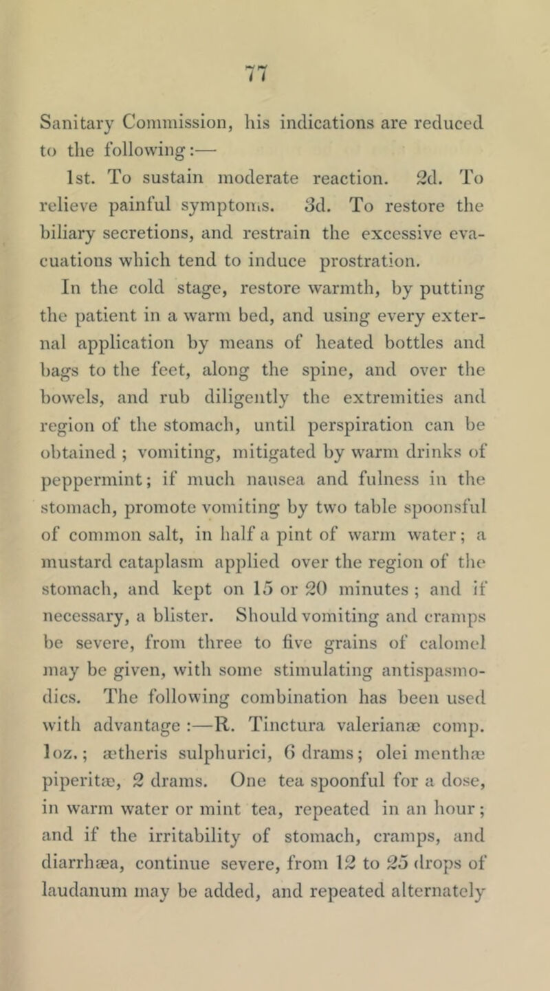 Sanitary Commission, his indications are reduced to the following:— 1st. To sustain moderate reaction. 2d. To relieve painful symptoiiis. 3d. To restore the biliary secretions, and restrain the excessive eva- cuations which tend to induce prostration. In the cold stage, restore warmth, by putting the patient in a warm bed, and using every exter- nal application by means of heated bottles and bags to the feet, along the spine, and over the bowels, and rub diligently the extremities and region of the stomach, until perspiration can be obtained ; vomiting, mitigated by warm drinks of peppermint; if much nausea and fulness in the stomach, promote vomiting by two table spoonsful of common salt, in half a pint of warm water; a mustard cataplasm applied over the region of the stomach, and kept on 15 or 20 minutes ; and if necessary, a blister. Should vomiting and cramps be severe, from three to live grains of calomel may be given, with some stimulating antispasmo- dics. The following combination has been used with advantage :—R. Tinctura valerianas comp, loz.; a’theris sulphurici, G drams; olei inentha; piperitac, 2 drams. One tea spoonful for a dose, in warm water or mint tea, repeated in an hour; and if the irritability of stomach, cramps, and diarrlnea, continue severe, from 12 to 25 drops of laudanum may be added, and repeated alternately