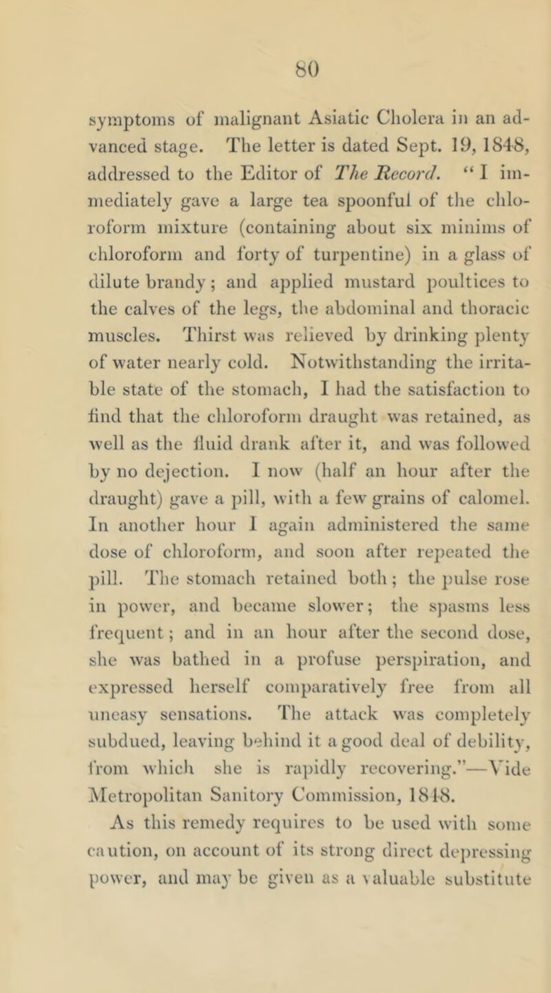 symptoms of malignant Asiatic Cholera in an ad- vanced stage. The letter is dated Sept. 19, 184-8, addressed to the Editor of The Record. “ I im- mediately gave a large tea spoonful of the chlo- roform mixture (containing about six minims of chloroform and forty of turpentine) in a glass of dilute brandy; and applied mustard poultices to the calves of the legs, the abdominal and thoracic muscles. Thirst was relieved by drinking plenty of water nearly cold. Notwithstanding the irrita- ble state of the stomach, I had the satisfaction to find that the chloroform draught was retained, as well as the fluid drank alter it, and was followed by no dejection. I now (half an hour after the draught) gave a pill, with a few grains of calomel. In another hour 1 again administered the same dose of chloroform, and soon after repeated the pill. The stomach retained both ; the pulse rose in power, and became slower; the spasms less frequent; and in an hour after the second dose, she was bathed in a profuse perspiration, and expressed herself comparatively free from all uneasy sensations. The attack was completely subdued, leaving behind it a good deal of debility, I'rom which she is ra])idly recovering.”—Vide ^Metropolitan Sanitory Commission, 1818. As this remedy requires to be used with some caution, on account of its strong direct dej)ressing power, and may be given as a valuable substitute