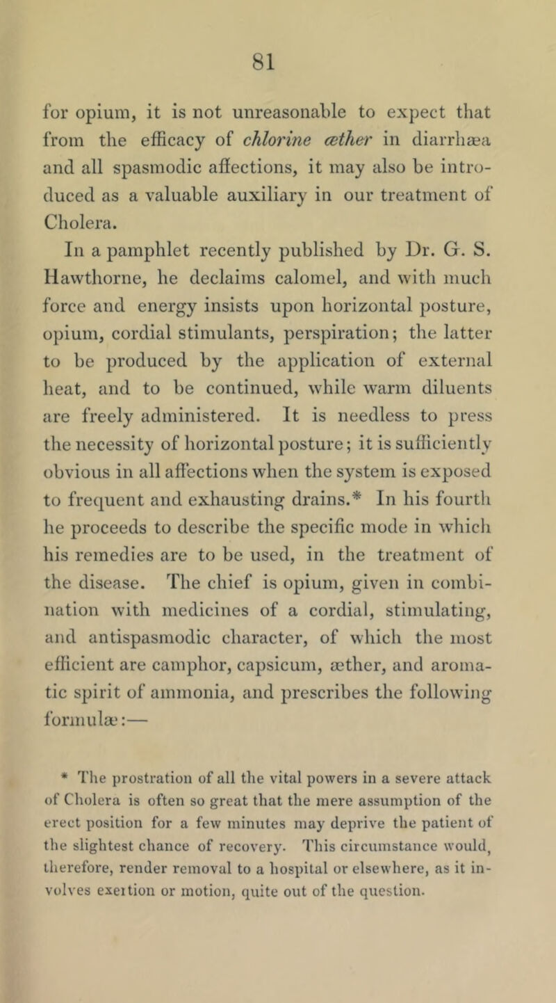 for opium, it is not unreasonable to expect that from the efficacy of chlorine (sther in diarrhsea and all spasmodic afiections, it may also be intro- duced as a valuable auxiliary in our treatment of Cholera. In a pamphlet recently published by Dr. G. S. Hawthorne, he declaims calomel, and with much force and energy insists upon horizontal posture, opium, cordial stimulants, perspiration; the latter to be produced by the application of external heat, and to be continued, while warm diluents are freely administered. It is needless to press the necessity of horizontal posture; it is sufficiently obvious in all affections when the system is exposed to frequent and exhausting drains.* In his fourth he proceeds to describe the specific mode in which his remedies are to be used, in the treatment of the disease. The chief is opium, given in combi- nation with medicines of a cordial, stimulating, and antispasmodic character, of which the most efficient are camphor, capsicum, aether, and aroma- tic spirit of ammonia, and prescribes the following formula;:— * The prostration of all the vital powers in a severe attack of Cholera is often so great that the mere assumption of the erect position for a few minutes may deprive the patient of the slightest chance of recovery. This circumstance would, therefore, render removal to a hospital or elsewhere, as it in- volves exertion or motion, quite out of the question.
