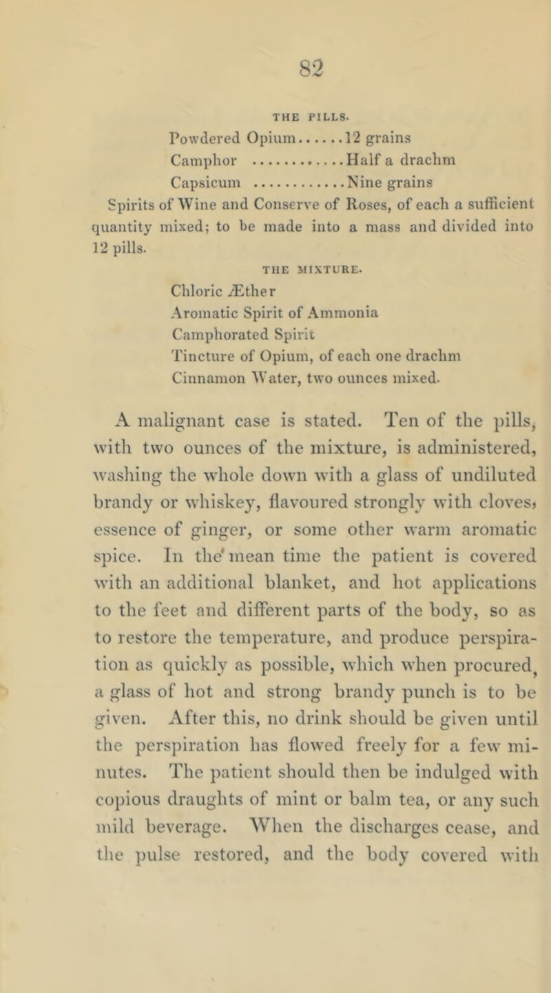 THE PILLS. Powdered Opium 12 grains Camiihor Half a drachm Capsicum Nine grains Spirits of Wine and Conserve of Roses, of each a sufficient quantity mixed; to be made into a mass and divided into 12 pills. THE MIXTURE. Chloric iEther Aromatic Spirit of Ammonia Camphorated Spirit Tincture of Opium, of each one drachm Cinnamon Water, two ounces mixed. A malignant case is stated. Ten of the pills^ with two ounces of the mixture, is administered, washing the wliole down with a glass of undiluted brandy or whiskey, flavoured strongly with cloves* essence of ginger, or some other warm aromatic spice. In the* mean time the patient is covered with an additional blanket, and hot applications to the feet and different parts of the body, so as to restore the temperature, and produce perspira- tion as quickly as possible, which when procured, a glass of hot and strong brandy punch is to be given. After this, no drink should be given until the perspiration has flowed fi’eely for a few mi- nutes. The patient should then be indulged with copious draughts of mint or balm tea, or any such mild beverage. When the discharges cease, and the pulse restored, and the body covered with