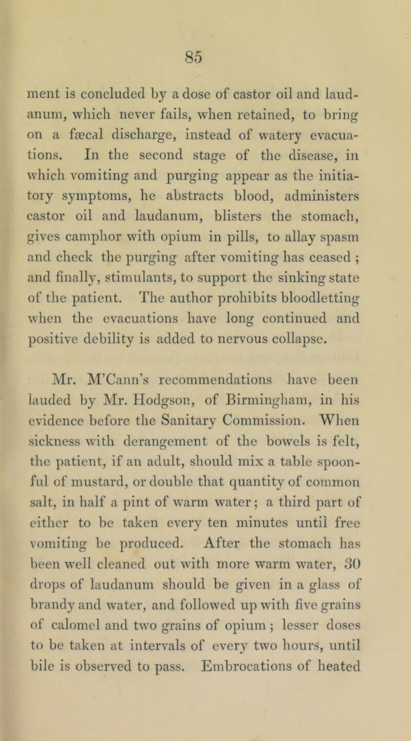 ment is concluded by a dose of castor oil and laud- anum, which never fails, when retained, to bring on a faecal discharge, instead of watery evacua- tions. In the second stage of the disease, in which vomiting and purging appear as the initia- tory symptoms, he abstracts blood, administers castor oil and laudanum, blisters the stomach, gives camphor with opium in pills, to allay spasm and check the purging after vomiting has ceased ; and finally, stimulants, to support the sinking state of the patient. The author prohibits bloodletting when the evacuations have long continued and positive debility is added to nervous collapse. Mr. M’Cann’s recommendations have been lauded by ]\Ir. Hodgson, of Birmingham, in his evidence before the Sanitary Commission. When sickness with derangement of the bowels is felt, the patient, if an adult, should mix a table spoon- ful of mustard, or double that quantity of common salt, in half a pint of warm water; a third part of either to be taken every ten minutes until free vomiting be produced. After the stomach has been well cleaned out with more warm water, 30 drops of laudanum should be given in a glass of brandy and water, and followed up with five grains of calomel and two grains of opium ; lesser doses to be taken at intervals of every two hours, until bile is observed to pass. Embrocations of heated