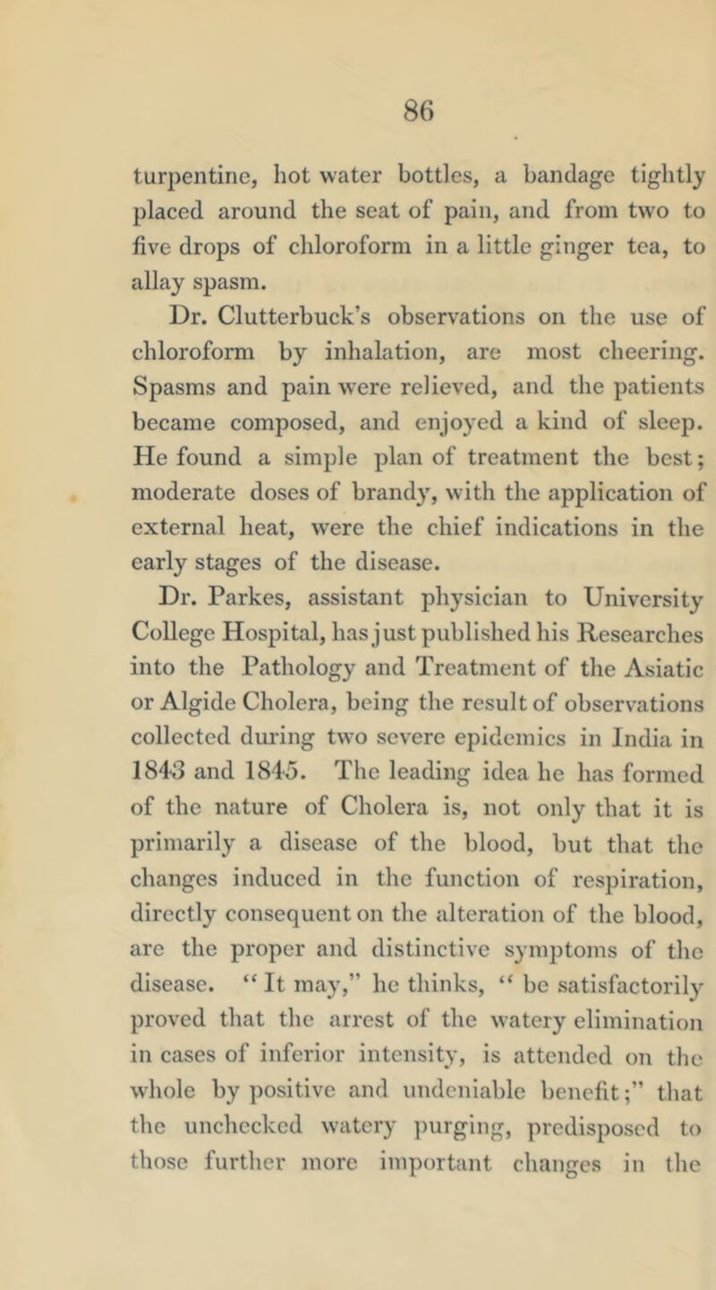turpentine, hot water bottles, a bandage tightly placed around the seat of pain, and from two to five drops of chloroform in a little ginger tea, to allay spasm. Dr. Clutterbuck’s observations on the use of chloroform by inhalation, are most cheering. Spasms and pain were relieved, and the patients became composed, and enjoyed a kind of sleep. He found a simple plan of treatment the best; moderate doses of brandy, with the application of external heat, were the chief indications in the early stages of the disease. Dr. Parkes, assistant physician to University College Hospital, has just published his Researches into the Pathology and Treatment of the Asiatic or Algide Cholera, being the result of observations collected during two severe epidemics in India in 1843 and 184o. The leading idea he has formed of the nature of Cholera is, not only that it is primarily a disease of the blood, but that the changes induced in the function of respiration, directly consequent on the alteration of the blood, are the proper and distinctive symptoms of the disease. “ It may,” he thinks, “ be satisfactorily proved that the arrest of the watery elimination in cases of inferior intensity, is attended oii the whole by positive and undeniable benefitthat the unchecked watery l)urging, predisposed to those further more important changes in the
