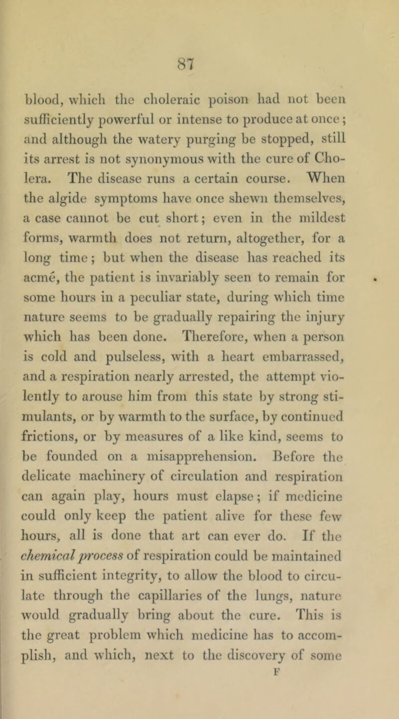 blood, which the choleraic poison had not been sufficiently powerful or intense to produce at once; and although the watery purging be stopped, still its arrest is not synonymous with the cure of Cho- lera. The disease runs a certain course. When the algide symptoms have once shewn themselves, a case cannot be cut short; even in the mildest forms, warmth does not return, altogether, for a long time; but when the disease has reached its acme, the patient is invariably seen to remain for some hours in a peculiar state, during which time nature seems to be gradually repairing the injury which has been done. Therefore, when a person is cold and pulseless, with a heart embarrassed, and a respiration nearly arrested, the attempt vio- lently to arouse him from this state by strong sti- mulants, or by warmth to the surface, by continued frictions, or by measures of a like kind, seems to be founded on a misapprehension. Before the delicate machinery of circulation and respiration can again play, hours must elapse; if medicine could only keep the patient alive for these few hours, all is done that art can ever do. If the chemical process of respiration could be maintained in sufficient integrity, to allow the blood to circu- late through the capillaries of the lungs, nature w’ould gradually bring about the cure. This is the great problem which medicine has to accom- plish, and which, next to the discovery of some F