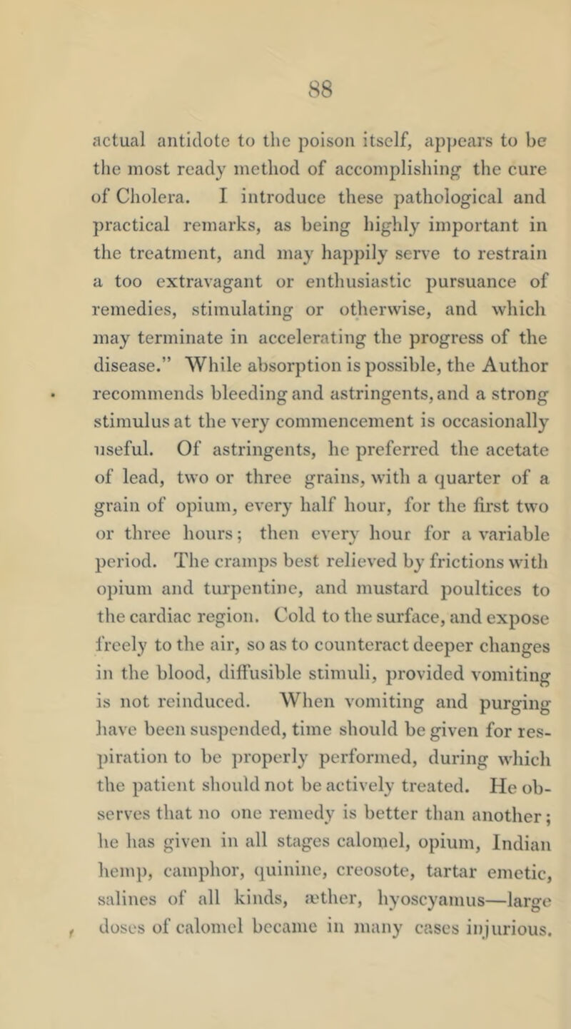 actual antidote to the poison itself, ap])eai's to be the most ready method of accomplishing the cure of Cholera. I introduce these pathological and practical remarks, as being highly important in the treatment, and may hapjnly serve to restrain a too extravagant or enthusiastic pursuance of remedies, stimulating or otherwise, and which may terminate in accelerating the progress of the disease.” While absorption is possible, the Author recommends bleeding and astringents, and a strong stimulus at the very commencement is occasionally useful. Of astringents, he preferred the acetate of lead, two or three grains, with a quarter of a grain of opium, every half hour, for the first two or three hours; then every hour for a variable period. The cramps best relieved by frictions with opium and turpentine, and mustard poultices to the cardiac region. Cold to the surface, and expose freely to the air, so as to counteract deeper changes in the blood, diffusible stimuli, provided vomiting is not reinduced. When vomiting and purging have been suspended, time should be given for res- piration to be properly performed, during which the patient should not be actively treated. He ob- serves that no one remedy is better than another; he has given in all stages calomel, opium, Indian hemp, camphor, quinine, creosote, tartar emetic, salines of all kinds, a'ther, hyoscyamus—large f doses of calomel became in many cases injurious.