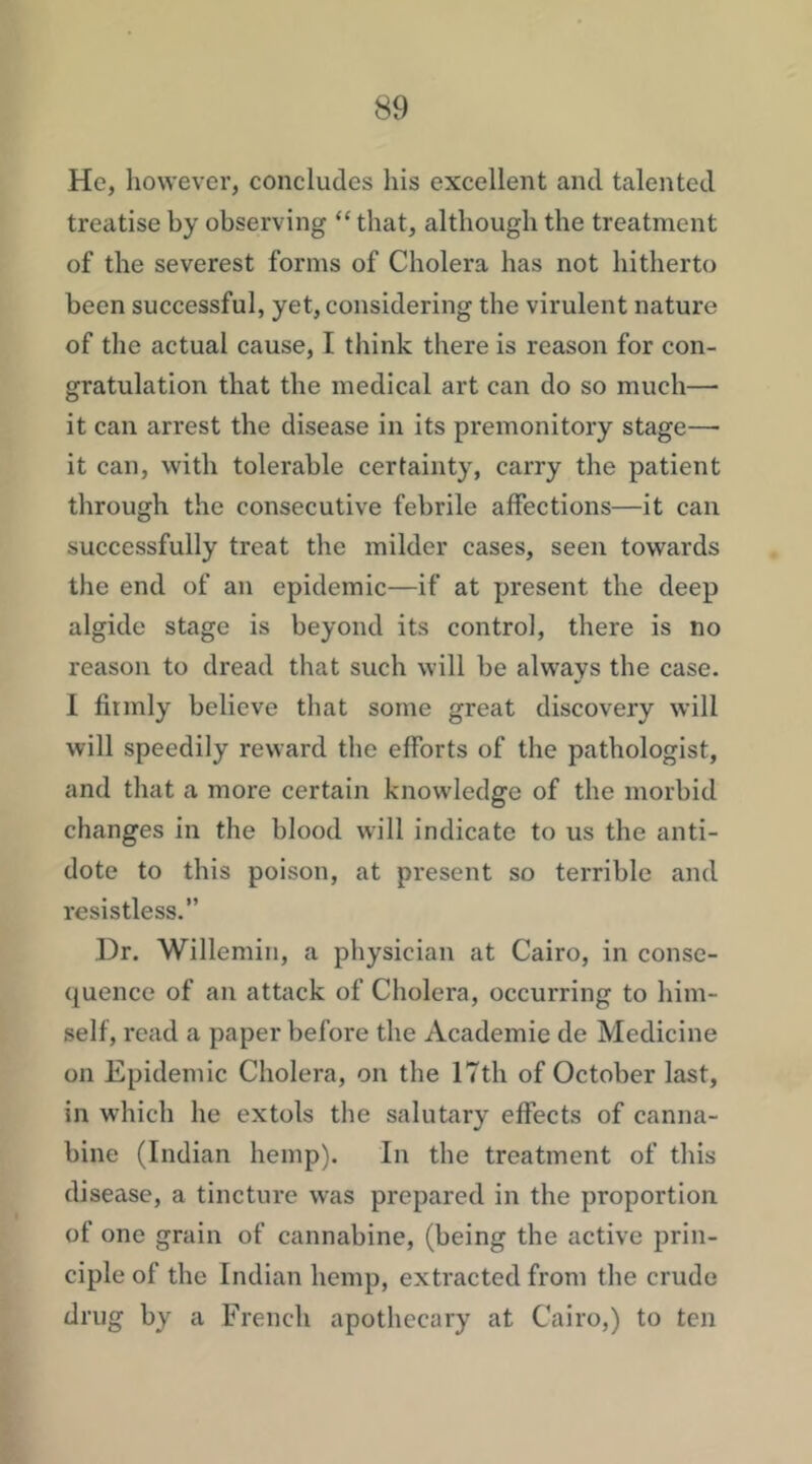 He, however, concludes his excellent and talented treatise by observing “ that, although the treatment of the severest forms of Cholera has not hitherto been successful, yet, considering the virulent nature of the actual cause, I think there is reason for con- gratulation that the medical art can do so much—■ it can arrest the disease in its premonitory stage— it can, with tolerable certainty, carry the patient through the consecutive febrile affections—it can successfully treat the milder cases, seen towards the end of an epidemic—if at present the deep algide stage is beyond its control, there is no reason to dread that such will be always the case. I firmly believe that some great discovery will will speedily reward the efforts of the pathologist, and that a more certain knowledge of the morbid changes in the blood will indicate to us the anti- dote to this poison, at present so terrible and resistless.” Dr. Willemin, a physician at Cairo, in conse- quence of an attack of Cholera, occurring to him- self, read a paper before the Academic de Medicine on Epidemic Cholera, on the 17th of October last, in which he extols the salutary effects of canna- bine (Indian hemp). In the treatment of this disease, a tincture was prepared in the proportion of one grain of cannabine, (being the active prin- ciple of the Indian hemp, extracted from the crude drug by a French apothecary at Cairo,) to ten