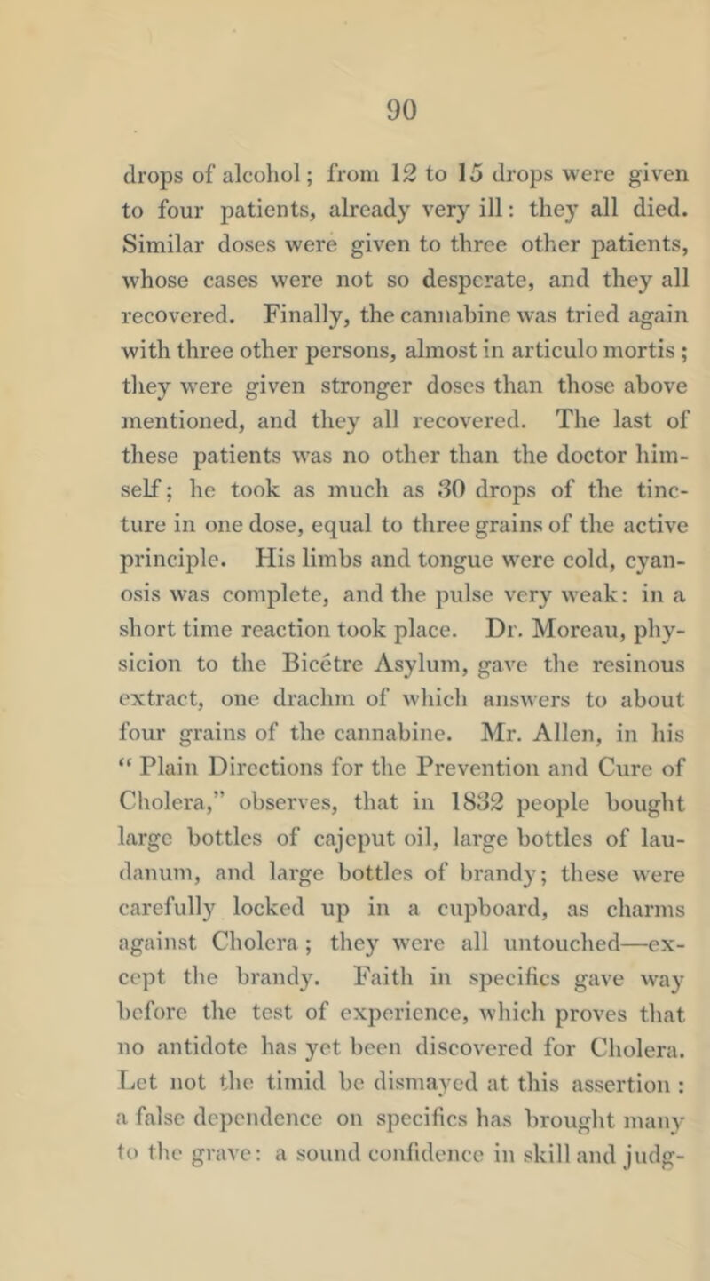 drops of alcohol; from 12 to 15 drops were given to four patients, already very ill: they all died. Similar doses were given to three other patients, whose cases were not so desperate, and they all recovered. Finally, the cannabine was tried again with three other persons, almost in articulo mortis; tliey were given stronger doses than those above mentioned, and they all recovered. The last of these patients was no other than the doctor him- self ; he took as much as 30 drops of the tinc- ture in one dose, equal to three grains of the active principle. His limbs and tongue were cold, cyan- osis was complete, and the pulse very weak: in a short time reaction took place. Dr. Moreau, phy- sicion to the Bicetre Asylum, gave the resinous extract, one drachm of which answers to about four grains of the cannabine. Mr. Allen, in his “ Plain Directions for the Prevention and Cure of Cholera,” observes, that in 1832 people bought large bottles of cajeput oil, large bottles of lau- danum, and large bottles of brandy; these were carefully locked up in a cupboard, as charms against Cholera ; they were all untouched—ex- cept the brandy. Faith in specifics gave way before the test of experience, which proves tliat no antidote has yet been diseovered for Cholera. Let not the timid be dismayed at this assertion : a false dependence on specifics has brouglit many to the grave: a sound confidence in skill and judg-