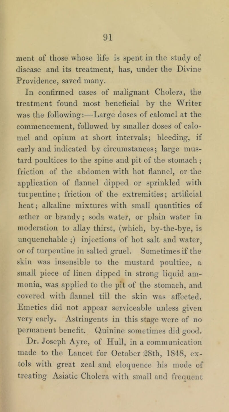 ment of those whose life is spent in the study of disease and its treatment, has, under the Divine Providence, saved many. In confirmed cases of malignant Cholera, the treatment found most beneficial by the Writer was the following:—Lcirge doses of calomel at the commencement, followed by smaller doses of calo- mel and opium at short intervals; bleeding, if early and indicated by circumstances; large mus- tard poultices to the spine and pit of the stomach ; friction of the abdomen with hot flannel, or the application of flannel dipped or sprinkled with turpentine; friction of the extremities; artificial heat; alkaline mixtures with small quantities of aether or brandy; soda water, or plain water in moderation to allay thirst, (which, by-the-bye, is unquenchable ;) injections of hot salt and water^ or of turpentine in salted gruel. Sometimes if the skin was insensible to the mustard poultice, a small piece of linen dipped in strong liquid am- monia, was applied to the pit of the stomach, and covered with flannel till the skin was affected. Emetics did not appear serviceable unless given very early. Astringents in this stage were of no permanent benefit. Quinine sometimes did good. Dr. Joseph Ayre, of Hull, in a communication made to the Lancet for October 28th, ISIS, ex- tols with great zeal and eloquence his mode of treating Asiatic Cholera with small and frequent