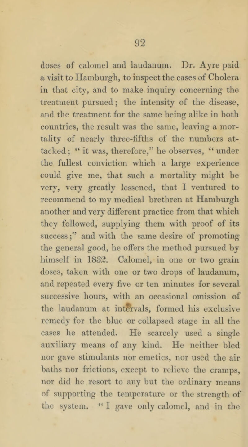 doses of calomel and laudanum. Dr. Ayre paid a visit to Hamburgh, to inspect the cases of Cholera in that city, and to make inquiry concerning the treatment pursued; the intensity of the disease, and the treatment for the same being alike in both countries, the result was the same, leaving a mor- tality of nearly three-fifths of the numbers at- tacked ; “ it was, therefore,” he observes, “ under the fullest conviction which a large experience could give me, that such a mortality might be very, very greatly lessened, that I ventured to recommend to my medical brethren at Hamburgh another and very different practice from that which they followed, supplying them with proof of its successand with the same desire of promoting the general good, he offers the method pursued by himself in 1832. Calomel, in one or two grain doses, taken with one or two drops of laudanum, and repeated every five or ten minutes for several successive hours, with an occasional omission of the laudanum at intitvals, formed his exclusive remedy for the blue or collapsed stage in all the cases lie attended. He scarcely used a single auxiliary means of any kind. He neither bled nor gave stimulants nor emetics, nor used the air baths nor frictions, except to relieve tlie cramps, nor did he resort to any hut the ordinary means of supporting the temperature or the strength of the system. “ 1 gave only calomel, and in the