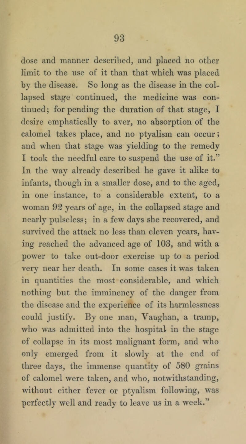 dose and manner described, and placed no other limit to the use of it than that which was placed by the disease. So long as the disease in the col- lapsed stage continued, the medicine was con- tinued; for pending the duration of that stage, I desire emphatically to aver, no absorption of the calomel takes place, and no ptyalism can occur; and when that stage was yielding to the remedy I took the needful care to suspend the use of it.” In the way already described he gave it alike to infants, though in a smaller dose, and to the aged, in one instance, to a considerable extent, to a w'oman 92 years of age, in the collapsed stage and nearly pulseless; in a few days she recovered, and survived the attack no less than eleven years, hav- ing reached the advanced age of 103, and with a power to take out-door exercise up to a period very near her death. In some cases it was taken in quantities the most considerable, and which nothing but the imminency of the danger from the disease and the experience of its harmlessness could justify. By one man, Vaughan, a tramp, who was admitted into the hospital in the stage of collapse in its most malignant form, and who only emerged from it slowly at the end of three days, the immense quantity of 580 grains of calomel were taken, and vvho, notwithstanding, without either fever or ptyalism following, was perfectly well and ready to leave us in a week.”