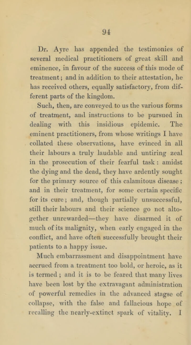Dr. Ayre has appended the testimonies of several medical practitioners of great skill and eminence, in favour of the success of this mode of treatment; and in addition to their attestation, he has received others, equally satisfactory, from dif- ferent parts of the kingdom. Such, then, are conveyed to us the various forms of treatment, and instructions to be pursued in dealing with this insidious epidemic. The eminent practitioners, from whose writings I have collated these observations, have evinced in all their labours a truly laudable and untiring zeal in the prosecution of their fearful task : amidst the dying and the dead, they have ardently sought for the primary source of this calamitous disease; and in their treatment, for some certain specific for its cure; and, though partially unsuccessful, still their labours and their science go not alto- gether unrewarded—they have disarmed it of much of its malignity, when early engaged in the conflict, and have often successfully brought their patients to a happy issue. Mucli embarrassment and disappointment have accrued from a treatment too bold, or heroic, as it is termed ; and it is to be feared that many lives have been lost by the extravagant administration of powerful remedies in the advanced stagse of collapse, with the false and fallacious hope of recalling the nearly-cxtinct spark of vitality. 1
