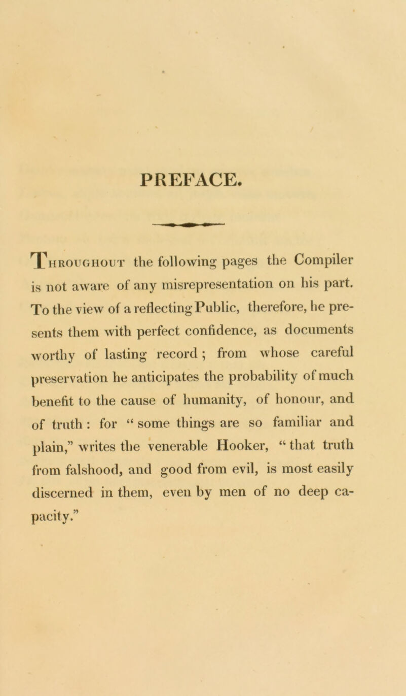 PREFACE. Throughout the following pages the Compiler is not aware of any misrepresentation on his part. To the view of a retiectingPublic, therefore, he pre- sents them with perfect confidence, as documents worthy of lasting record; from whose careful preservation he anticipates the probability of much benefit to the cause of humanity, of honour, and of truth : for “ some things are so familiar and plain,” writes the venerable Hooker, “ that truth from falshood, and good from evil, is most easily discerned in them, even by men of no deep ca- pacity.”