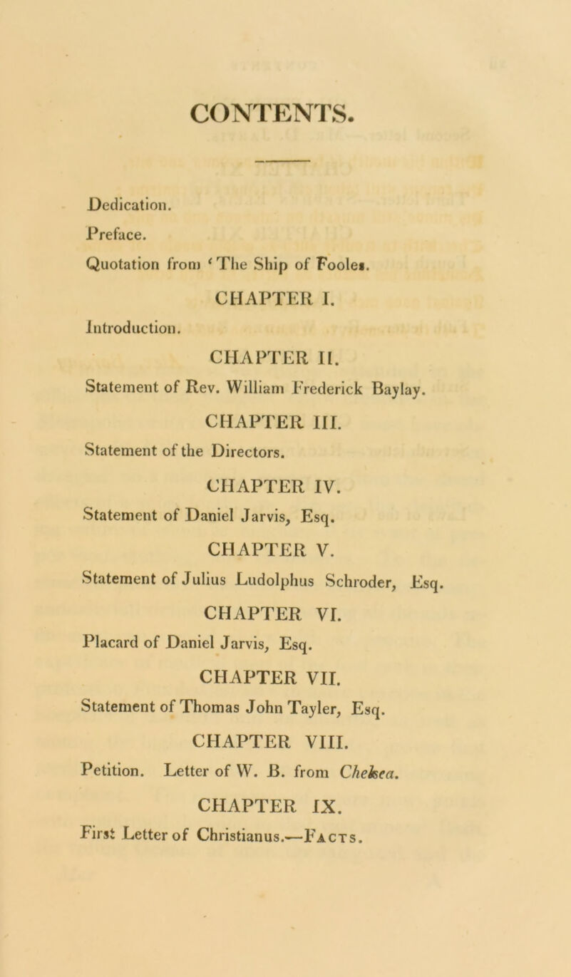 CONTENTS. Dedication. Preface. Quotation from * Tlie Ship of Foole*. CHAPTER 1. Introduction. CHAPTER H. Statement of Rev. William Frederick Baylay. CHAPTER HI. Statement of the Directors. CHAPTER IV. Statement of Daniel Jarvis, Esq. CHAPTER V. Statement of Julius Ludolphus Schroder, Esq. CHAPTER VI. Placard of Daniel Jarvis, Esq. CHAPTER VII. Statement of Thomas John Tayler, Esq. CHAPTER VIII. Petition. Letter of W. 13. from Chekea. CHAPTER IX. First Letter of Christianus.—Facts.