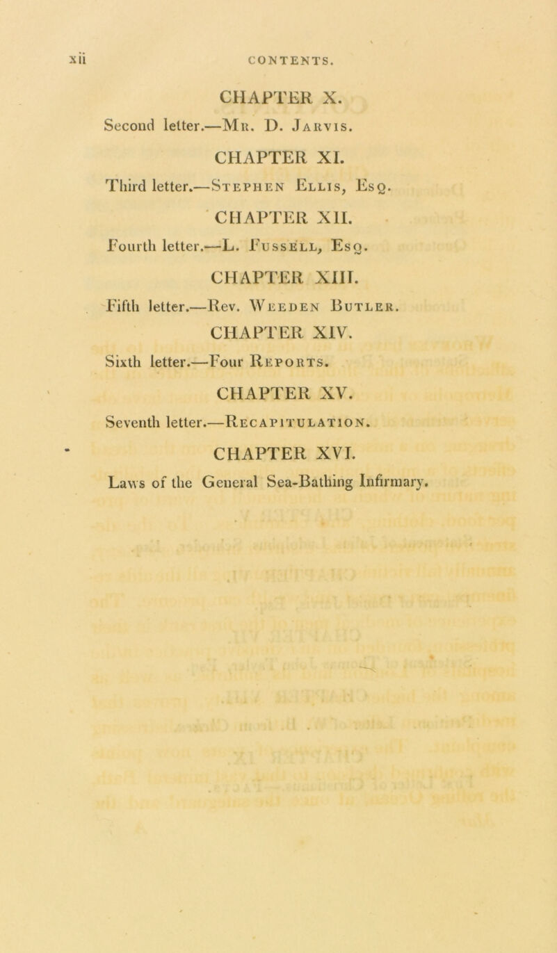 CHAPTER X. Second letter.—Mu. D. Jarvis. CHAPTER XL Third letter.—Stephen Ellis, Esq. ■ CHAPTER XII. Eoiirth letter.—L. Eussell, Eso. ^ *v CHAPTER XIH. 'Eiftli letter.—Rev. Weeden Butler. CHAPTER XIV. Sixth letter.—Four Reports. CHAPTER XV. Seventh letter.—Re capitulation. CHAPTER XVI. Laws of the General Sea-Bathing Infirmary.