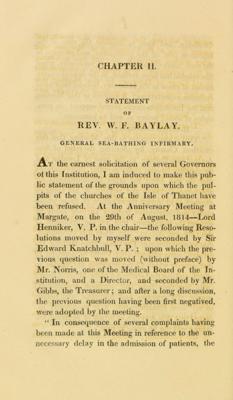 STATEMENT OF REV. W. F. BAYLAY. GENERAL SEA-BATHING INFIRMARY. A.T the earnest solicitation of several Governors of this Institution, 1 am induced to make this pub- lic statement of the grounds upon which the pul- pits of the churches of the Isle of Thanet have been refused. At the Anniversary Meeting at Margate, on the 29th of August, 1814—Lord Henniker, V. P. in the chair—the following Reso- lutions moved by myself were seconded by Sir Edward Knatchbull, V. P. ; upon which the pre- vious question was moved (without preface) by Mr. Norris, one of the Medical Board of the In- stitution, and a Director, and seconded by Mr. Gibbs, the Treasurer; and after a long discussion, the previous question having been first negatived, were adopted by the meeting. “ In consequence of several complaints having been made at this Meeting in reference to the un- necessary delay in the admission of patients, the
