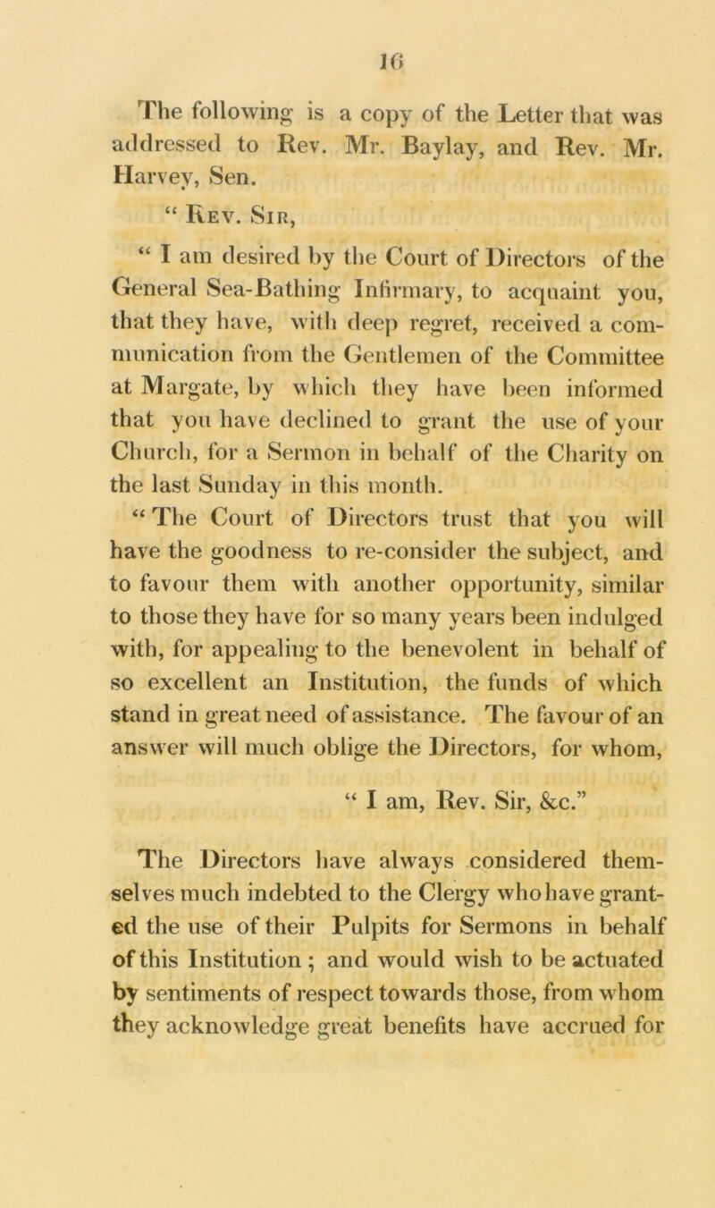 KJ The following is a copy of the Letter that was addressed to Rev. Mr. Baylay, and Rev. Mr. Harvey, Sen. “ Rev. Sir, “ I am desired by the Court of Directors of the General Sea-Bathing Infirmary, to acquaint you, that they have, with deep regret, received a com- munication from the Gentlemen of the Committee at Margate, by which they have been informed that you have declined to grant the use of your Church, for a Sermon in behalf of the Charity on the last Sunday in this month. “ The Court of Directors trust that you will have the goodness to re-consider the subject, and to favour them with another opportunity, similar to those they have for so many years been indulged with, for appealing to the benevolent in behalf of so excellent an Institution, the funds of which stand in great need of assistance. The favour of an answer will much oblige the Directors, for whom, “ I am. Rev. Sir, &c.” The Directors have always considered them- selves much indebted to the Clergy who have grant- ed the use of their Pulpits for Sermons in behalf of this Institution ; and would wish to be actuated by sentiments of respect towards those, from whom they acknowledge great benefits have accrued for