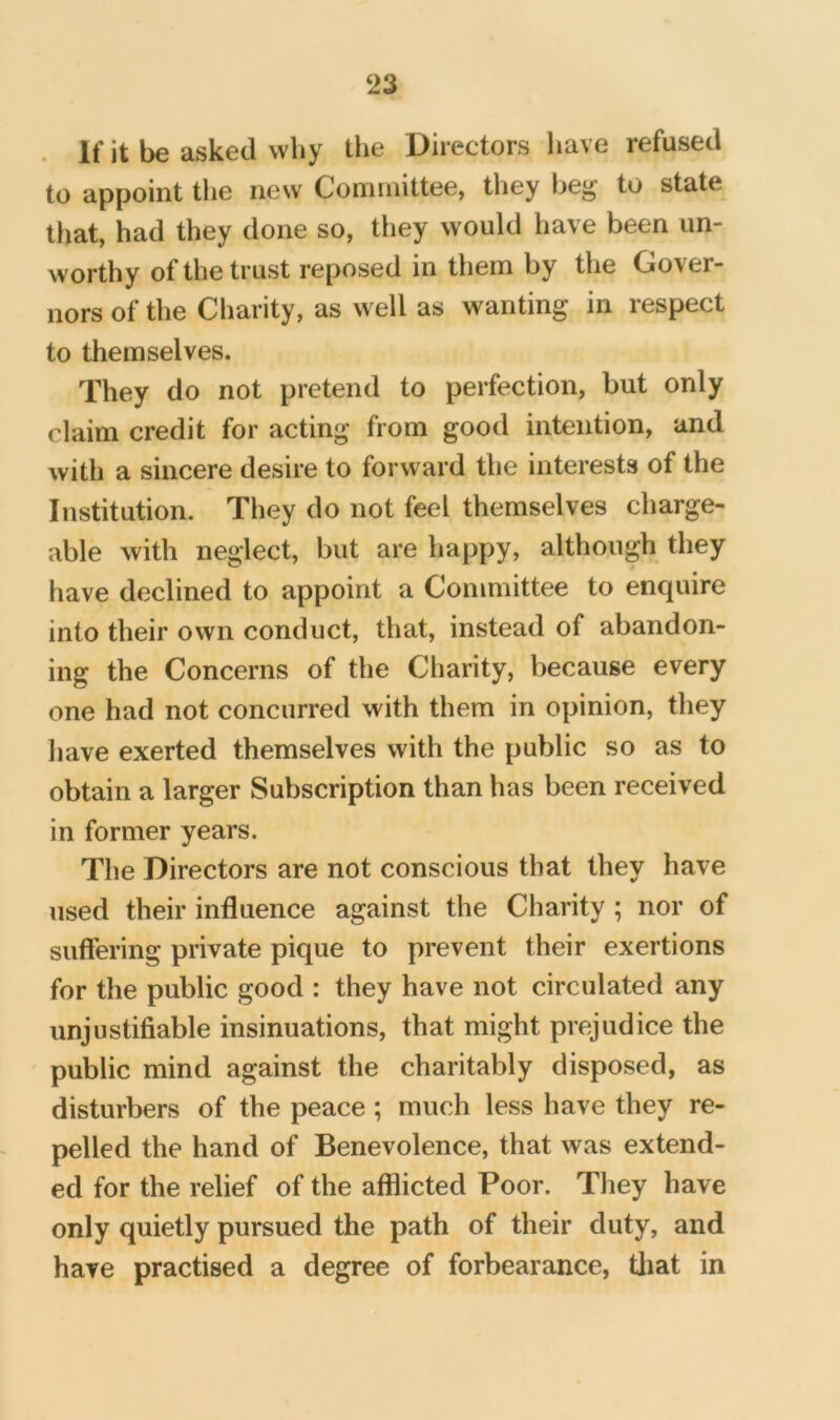 . If it be asked why the Directors have refused to appoint the new Committee, they beg to state that, had they done so, they would have been un- worthy of the trust reposed in them by the Gover- nors of the Charity, as well as wanting in respect to themselves. They do not pretend to perfection, but only claim credit for acting from good intention, and with a sincere desire to forward the interests of the Institution. They do not feel themselves charge- able with neglect, but are happy, although they have declined to appoint a Committee to enquire into their own conduct, that, instead of abandon- ing the Concerns of the Charity, because every one had not concurred with them in opinion, they have exerted themselves with the public so as to obtain a larger Subscription than has been received in former years. The Directors are not conscious that they have used their influence against the Charity ; nor of suflering private pique to prevent their exertions for the public good : they have not circulated any unjustifiable insinuations, that might prejudice the public mind against the charitably disposed, as disturbers of the peace ; much less have they re- pelled the hand of Benevolence, that was extend- ed for the relief of the afflicted Poor. They have only quietly pursued the path of their duty, and have practised a degree of forbearance, tliat in