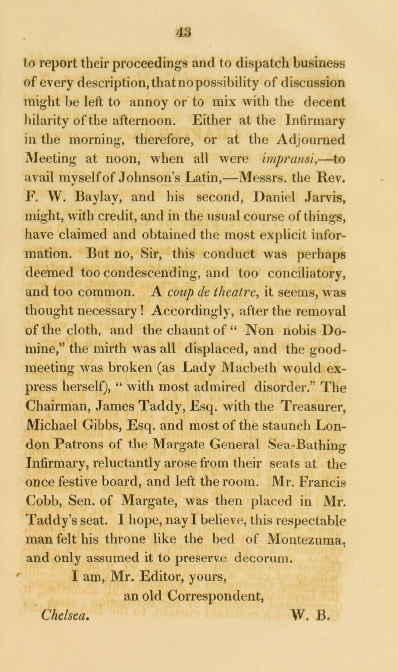 to report their proceedings and to dispatch business of every description, that no possibility of discussion might be left to annoy or to mix with the decent hilarity of the afternoon. Either at the Infirmary in the morning, therefore, or at the Adjourned Meeting at noon, when all were impransi,—^to avail myself of Johnson’s Latin,—Messrs, the Rev. F. W. Baylay, and his second, Daniel Jarvis, might, w ith credit, and in the usual course of things, have claimed and obtained the most explicit infor- mation. But no. Sir, this conduct was perhaps deemed too condescending, and too conciliatory, and too common. A coup dt theatre^ it seems, w as thought necessary ! Accordingly, after the removal of the cloth, and thechauntof“ Non nobis Do- mine,” the mirth was all displaced, and the good- meeting was broken (as Lady Macbeth would ex- press herself), “ with most admired disorder.” The Chairman, James Taddy, Esq. with the Treasurer, Michael Gibbs, Esq. and most of the staunch Lon- don Patrons of the Margate General Sea-Bathing Infirmary, reluctantly arose from their seats at the once festive board, and left the room. Mr. Francis Cobb, Sen. of Margate, was then placed in Mr. Taddy’s seat. I hope, nay I believe, this respectable man felt his throne like the bed of Montezuma, and only assumed it to preserve decorum. I am, Mr. Editor, yours, an old Correspondent, Chelsea. W. B.