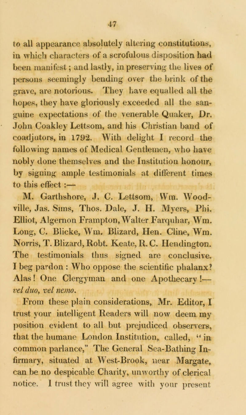 to all appearance absolutely altering constitutions, in which characters of a scrofulous disposition had been manifest; and lastly, in preserving the lives of persons seemingly bending over the brink of the grave, are notorious. They have equalled all the hopes, they have gloriously exceeded all the san- guine expectations of the venerable Quaker, Dr. John Coakley Lettsom, and his Christian band of coadjutors, in 1792. With delight I record the following names of Medical Gentlemen, who have nobly done themselves and the Institution honour, signing ample testimonials at different times to this effect :— M. Garthshore, J. C. Lettsom, Win. Wood- ville, Jas. Sims, Thos. Dale, J. H. Myers, Phi. Elliot, Algernon Frampton, Walter Farquhar, Wm. Long, C. Blicke, Wm. Blizard, Hen. Cline, Wm. Norris, T. Blizard, Robt. Keate, R. C. Hendington. The testimonials thus signed are conclusive. I beg pardon : Who oppose the scientific phalanx? Alas! One Clergyman and one Apotliecary !— vel duoy vel nemo. From these plain considerations, Mr. Editor, I trust your intelligent Readers will now deem my position evident to all but prejudiced observers, that the humane London Institution, called, ‘‘ in common parlance,” The General Sea-Bathing In- firmary, situated at West-Brook, near Margate, can be no despicable Charity, unworthy of clerical notice. I trust they will agree with your present