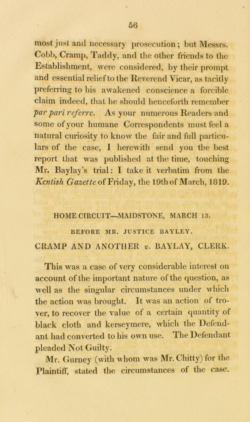 most just and necessary prosecution; but Messrs. Cobb, Cramp, Taddy, and the other friends to the Establishment, were considered, by their prompt and essential relief to the Reverend Vicar, as tacitly preferring to his awakened conscience a forcible claim indeed, that he should henceforth remember par pari ref err e. As your numerous Readers and some of your humane Correspondents must feel a natural curiosity to know the fair and full particu- lars of the case, I herewith send you the best report that was published at the time, touching Mr. Baylay’s trial: I take it verbatim from the Kentish of Friday, the l9thof March, 1819. HOME CIRCUIT—MAIDSTONE, MARCH 13. BEFORE MR. JUSTICE BAYLEY. CRAMP AND ANOTHER t;. BAYLAY, CLERK. This was a case of very considerable interest on account of the important nature of the question, as well as the sing-ular circumstances under which the action was brought. It was an action of tro- ver, to recover the value of a certain quantity of black cloth and kerseymere, which the Defend- ant had converted to his own use. The Defendant pleaded Not Guilty. Mr. Gurney (with whom was Mr. Chitty) for the Plaintiff, stated the circumstances of the case.