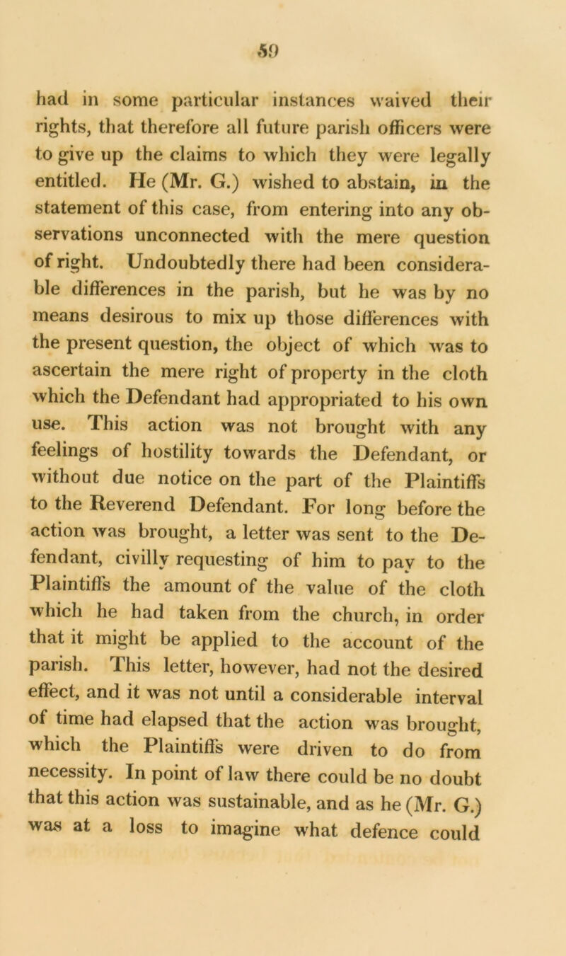 had in some particular instances waived their rights, that therefore all future parish officers were to give up the claims to which they were legally entitled. Fie (Mr. G.) wished to abstain, in the statement of this case, from entering into any ob- servations unconnected with the mere question of right. Undoubtedly there had been considera- ble differences in the parish, but he was by no means desirous to mix up those differences with the present question, the object of which was to ascertain the mere right of property in the cloth which the Defendant had appropriated to his own use. This action was not brought with any feelings of hostility towards the Defendant, or without due notice on the part of the Plaintiffs to the Reverend Defendant. For long before the action was brought, a letter was sent to the De- fendant, civilly requesting of him to pay to the Plaintiffs the amount of the value of the cloth which he had taken from the church, in order that it might be applied to the account of the parish. This letter, however, had not the desired effect, and it was not until a considerable interval of time had elapsed that the action M^as broudit which the Plaintiffs were driven to do from necessity. In point of law there could be no doubt that this action was sustainable, and as he (Mr. G.) was at a loss to imagine what defence could