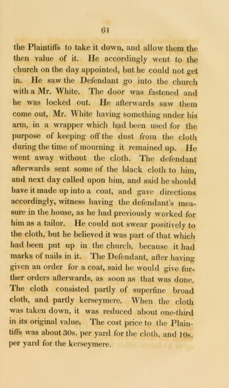 the Plaiiilitis to take it down, and allow them the then value of it. He accordingly went to the church on the day appointed, but he could not get in. He saw the Defendant go into the church with a Mr. White. The door was fastened and he was locked out. He afterwards saw them come out, Mr. White having something under his arm, in a wrapper which had been used for the purpose of keeping off the dust from the cloth during the time of mourning it remained up. He went away without the cloth. The defendant afterwards sent some of the black cloth to him, and next day called upon him, and said he should have it made up into a coat, and gave directions accordingly, witness having the defendant’s mea- sure in the house, as he had previously worked for him as a tailor. He could not swear positively to the cloth, but he believed it was part of that which had been put up in the church, because it had marks of nails in it. The Defendant, after having given an order for a coat, said he would give fur- ther orders afterwards, as soon as that was done. The cloth consisted partly of superfine broad cloth, and partly kerseymere. When the cloth was taken down, it was reduced about one-third in its original value* The cost price to the Plain- tiff’s was about 30s. per yard for the cloth, and 10s. per yard for the kerseymere.
