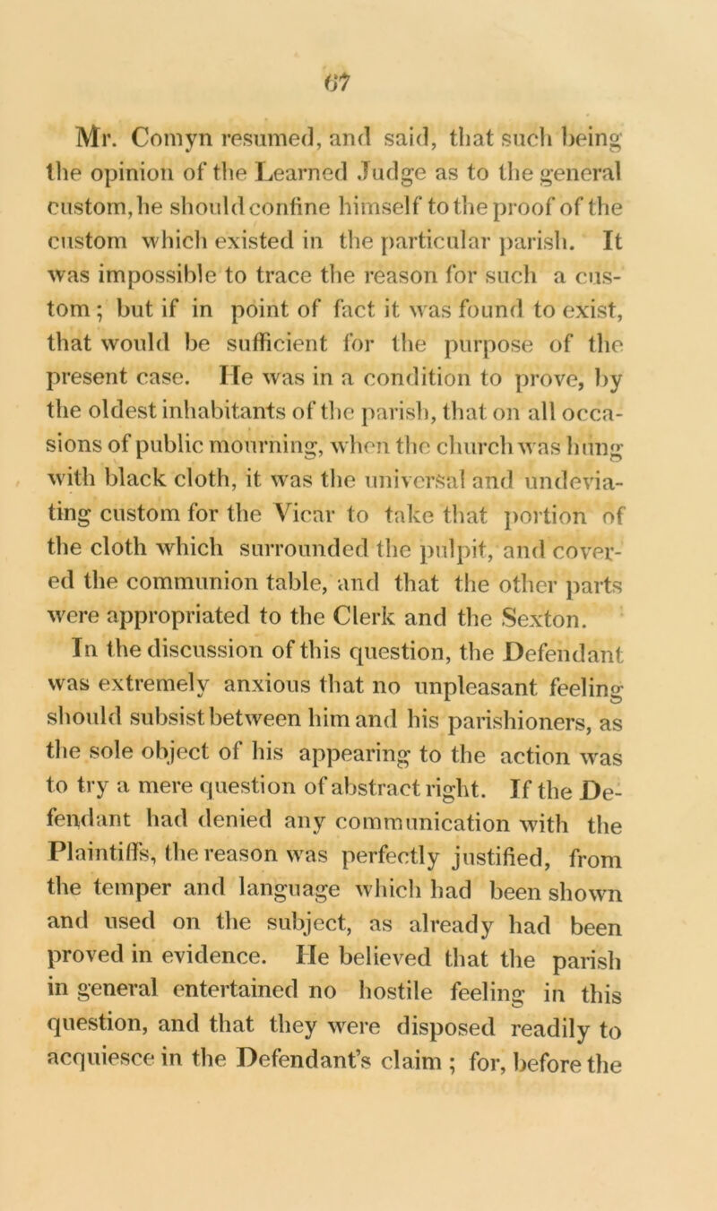 Mr. Comyn resumed, and said, t!iat such being tlie opinion of the Learned Judge as to tlie general custom, he should confine himself to the proof of the custom which existed in the particular parish. It was impossible to trace the reason for such a cus- tom ; but if in point of fact it was found to exist, that would be sufficient for the purpose of the present case. He was in a condition to prove, by the oldest inhabitants of the parish, that on all occa- sions of public mourning, w hen the church w as hung w ith black cloth, it was the universal and undevia- ting custom for the Vicar to take that i)ortion of the cloth which surrounded the pulpit, and cover- ed the communion table, and that the other parts w^ere appropriated to the Clerk and the Sexton. In the discussion of this cpiestion, the Defendant was extremely anxious that no unpleasant feeling should subsist between him and his parishioners, as the sole object of his appearing to the action w^as to try a mere cjuestion of abstract right. If the De- fendant had denied any communication with the Plaintiffs, the reason w as perfectly justified, from the temper and language which had been showm and used on the subject, as already had been proved in evidence. He believed that the parish in general entertained no hostile feeling in this question, and that they were disposed readily to acquiesce in the Defendant’s claim ; for, before the