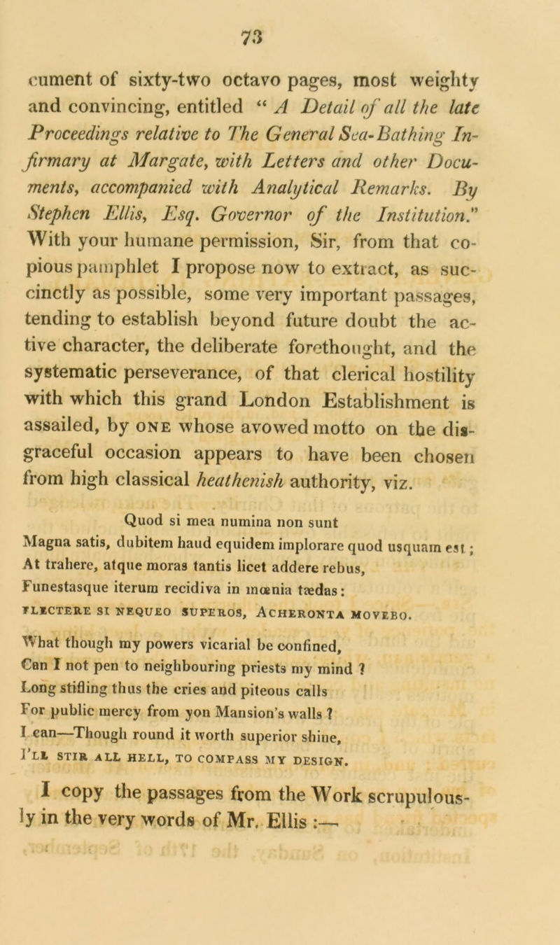 cument of sixty-two octavo pages, most weighty and convincing, entitled “ A Detail of all the late Proceedings relative to The General Sea-Bathing In- jirmary at Margate^ with Letters and other Docu- mentSy accompanied with Analytical Remarks, By Stephen Ellisy Esq. Governor of the Institution^ With your humane permission, Sir, from that co- pious pamphlet I propose now to extract, as suc- cinctly as possible, some very important passages, tending to establish beyond future doubt the ac- tive character, the deliberate forethought, and the systematic perseverance, of that clerical hostility with which this grand London Establishment is assailed, by one whose avowed motto on the dis- graceful occasion appears to have been chosen from high classical heathenish authority, viz. Quod si mea numina non sunt Magna satis, dubitem baud equidem implorare quod usquam esi; At traherc, atque moras tantis licet addere rebus, Funestasque iterum recidiva in inoenia tzedas: TLKCTERE SI NEQUEO SUPEROS, AchERONTA MOVEBO. What though ray powers vicarial be confined. Can I not pen to neighbouring priests ray mind ? Long stifling thus the cries and piteous calls For public mercy from yon Mansion’s walls 1 I can—^Though round it worth superior shine, 1 Ll STIR all hell, to COMPASS MY DESIGK. I copy the passages from the Work scrupulous- ly in the very words of Mr,. Ellis :—■ • . t