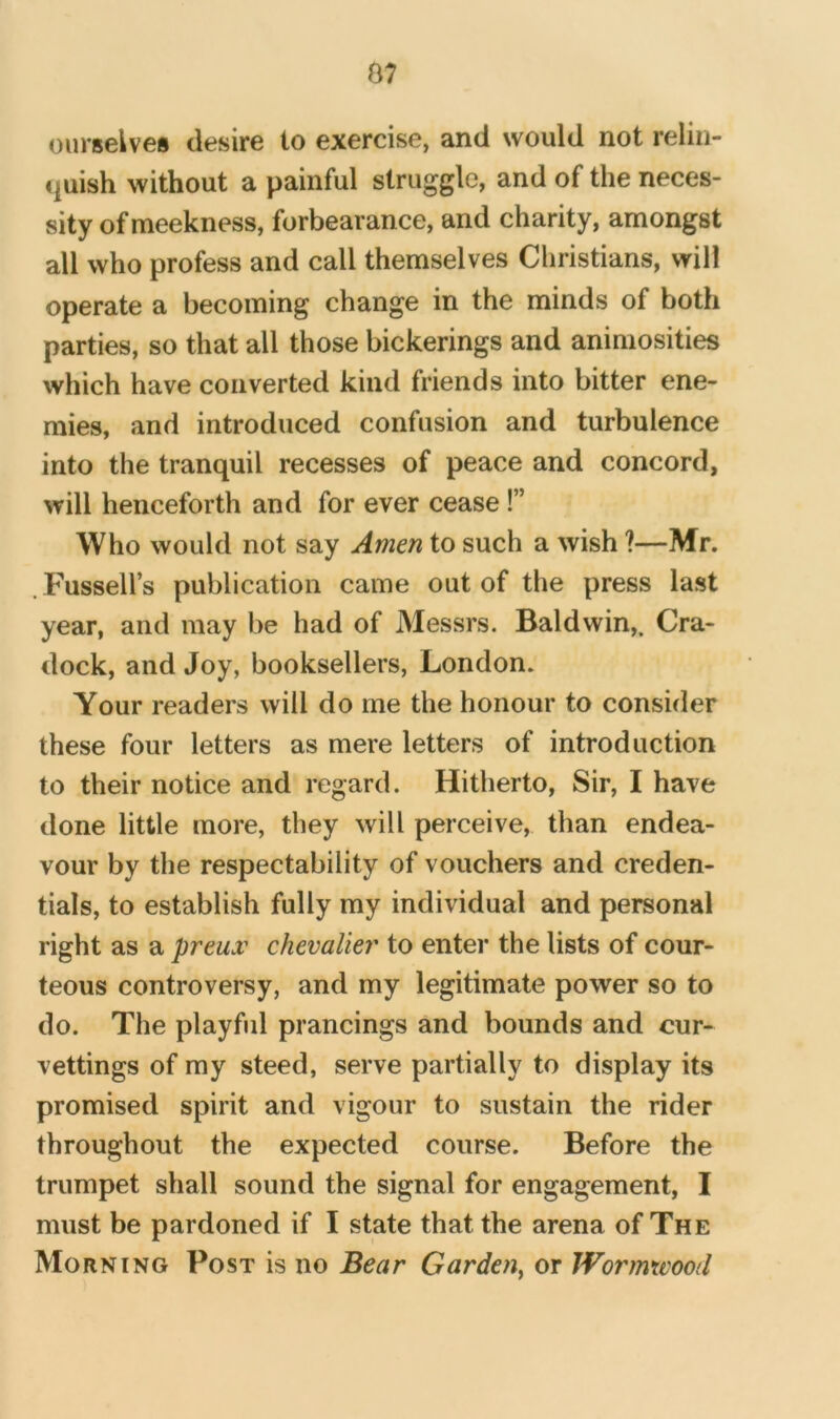 B7 ourselves desire to exercise, and would not relin- «]uish without a painful struggle, and of the neces- sity of meekness, forbearance, and charity, amongst all who profess and call themselves Christians, will operate a becoming change in the minds of both parties, so that all those bickerings and animosities which have converted kind friends into bitter ene- mies, and introduced confusion and turbulence into the tranquil recesses of peace and concord, will henceforth and for ever cease!” Who would not say Amen to such a wish ?—Mr. . Fussell’s publication came out of the press last year, and may be had of Messrs. Baldwin,. Cra- dock, and Joy, booksellers, London. Your readers will do me the honour to consider these four letters as mere letters of introduction to their notice and regard. Hitherto, Sir, I have done little more, they will perceive, than endea- vour by the respectability of vouchers and creden- tials, to establish fully my individual and personal right as a preux chevalier to enter the lists of cour- teous controversy, and my legitimate power so to do. The playful prancings and bounds and cur- vettings of my steed, serve partially to display its promised spirit and vigour to sustain the rider throughout the expected course. Before the trumpet shall sound the signal for engagement, I must be pardoned if I state that the arena of The Morning Post is no Bear Garden^ or Wormwood