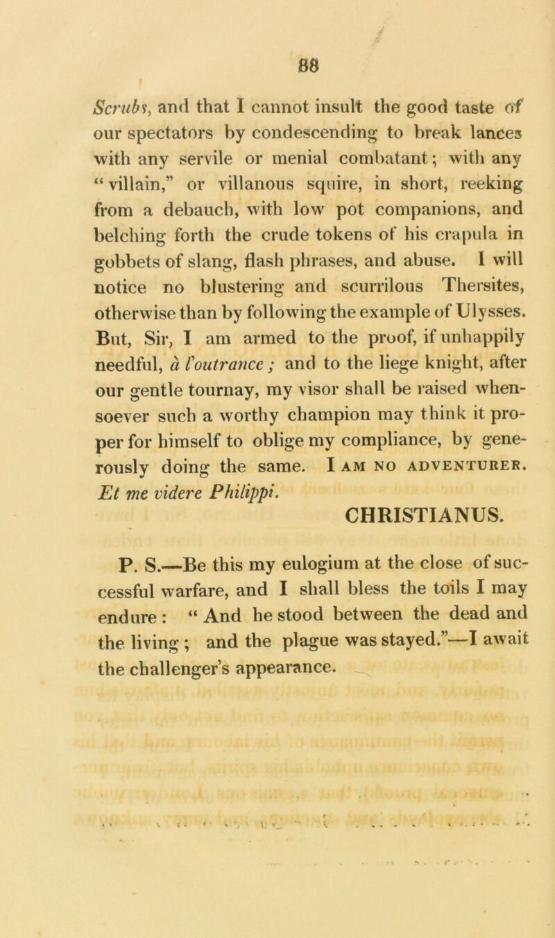 J- X 88 Scrubs^ and that I cannot insult the good taste of our spectators by condescending to break lances with any servile or menial combatant; with any “ villain,” or villanous squire, in short, reeking from a debauch, with low pot companions, and belching forth the crude tokens of his era pul a in gobbets of slang, flash phrases, and abuse. 1 will notice no blustering and scurrilous Thersites, otherwise than by following the example of Ulysses. But, Sir, I am armed to the proof, if unhappily needful, a I'outrance ; and to the liege knight, after our gentle tournay, my visor shall be raised when- soever such a worthy champion may think it pro- per for himself to oblige my compliance, by gene- rously doing the same. I am no adventurer. Et me videre Philippi. CHRISTIANUS. p. S.—Be this my eulogium at the close of suc- cessful warfare, and I shall bless the toils I may endure: “And he stood between the dead and the living ; and the plague was stayed.”—I await the challenger’s appearance.
