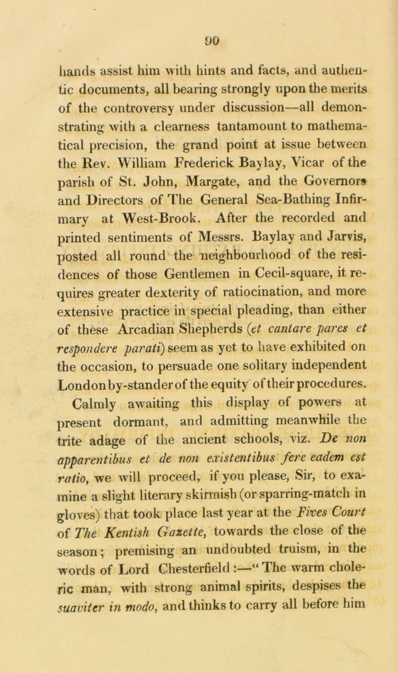 hands assist him with hints and facts, and authen- tic documents, all bearing strongly upon the merits of the controversy under discussion—all demon- strating with a clearness tantamount to mathema- tical precision, the grand point at issue between the Rev. William Frederick Baylay, Vicar of the parish of St. John, Margate, and the Governors and Directors of The General Sea-Bathing Infir- mary at West-Brook. After the recorded and printed sentiments of Messrs. Baylay and Jarvis, posted all round the neighbourhood of the resi- dences of those Gentlemen in Cecil-square, it re- quires greater dexterity of ratiocination, and more extensive practice in special pleading, than either of these Arcadian Shepherds (et caniare pares et respondere parati) seem as yet to have exhibited on the occasion, to persuade one solitary independent Londonby-standerof the equity of their procedures. Calmly awaiting this display of powers at present dormant, and admitting meanwhile the trite adage of the ancient schools, viz. De non apparentibus et de non existentibus fere eadem est ratio, we will proceed, if you please, Sir, to exa- mine a slight literary skirmish (or sparring-match in gloves) that took place last year at the Fives Court of The Kentish Gazette, towards the close of the season; premising an undoubted truism, in the words of Lord Chesterfield :—“ The warm chole- ric man, with strong animal spirits, despises the suaviter in ttiodo, and thinks to carry all before him