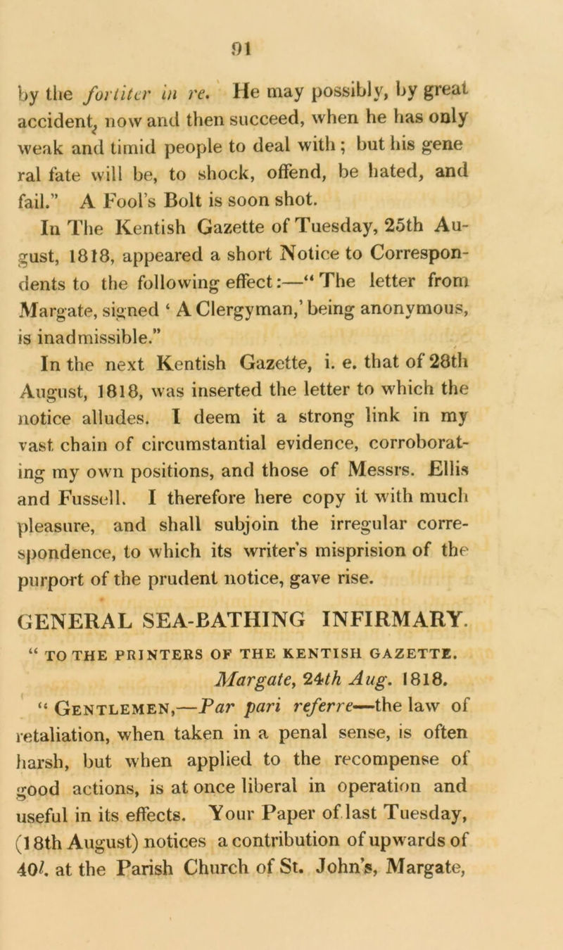by tlie fortitcr in re,' He may possibly, by great accident^ now and then succeed, when he has only weak and timid people to deal with; but his gene ral fate will be, to shock, offend, be hated, and fail.” A Fool’s Bolt is soon shot. In The Kentish Gazette of Tuesday, 25th Au- gust, 1818, appeared a short Notice to Correspon- dents to the following effect:—“The letter from Margate, signed ‘ A Clergyman,’ being anonymous, is inadmissible.” * In the next Kentish Gazette, i. e, that of 28th August, 1818, was inserted the letter to which the notice alludes. I deem it a strong link in my vast chain of circumstantial evidence, corroborat- ing my own positions, and those of Messrs. Kllis and Fussell. I therefore here copy it with mucli pleasure, and shall subjoin the irregular corre- spondence, to which its writer s misprision of the purport of the prudent notice, gave rise. GENERAL SEA-BATHING INFIRMARY. “ TO THE PRINTERS OF THE KENTISH GAZETTE. MargatCy^^th Aug. 1818. “ Gentlemen,—Tar pari referre—the law of retaliation, when taken in a penal sense, is often harsh, but when applied to the recompense of good actions, is at once liberal in operation and useful in its effects. Your Paper of last Tuesday, (18th August) notices a contribution of upwards of 40/. at the Parish Church of St. Johns, Margate,