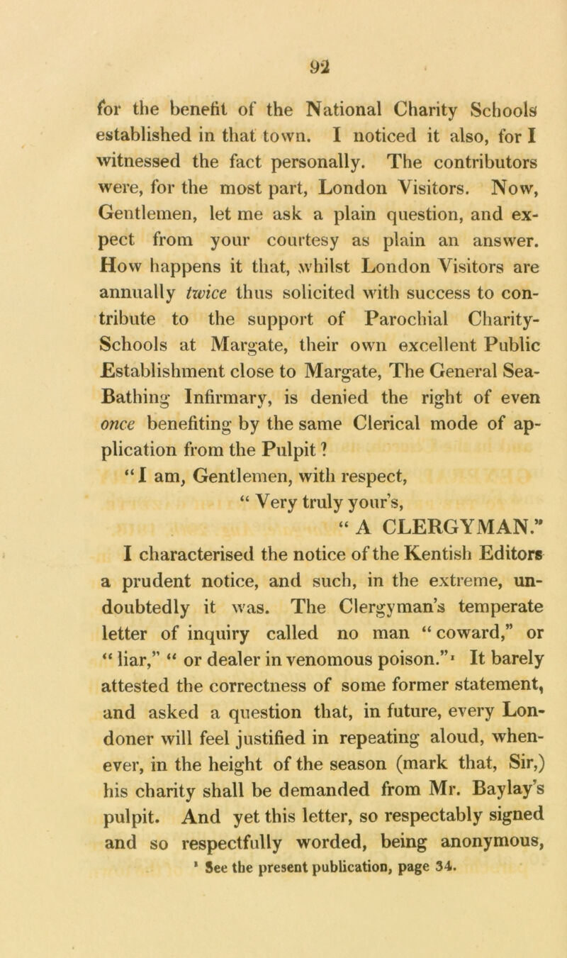 for the benefit of the National Charity Schools^ established in that town. I noticed it also, for I witnessed the fact personally. The contributors were, for the most part, London Visitors. Now, Gentlemen, let me ask a plain question, and ex- pect from your courtesy as plain an answer. How happens it that, whilst London Visitors are annually txvice thus solicited with success to con- tribute to the support of Parochial Charity- Schools at Margate, their own excellent Public Establishment close to Margate, The General Sea- Bathing Infirmary, is denied the right of even once benefiting by the same Clerical mode of ap- plication from the Pulpit ? “ I am, Gentlemen, with respect, “ Very truly your’s, “ A CLERGYMAN.*' I characterised the notice of the Kentish Editors a prudent notice, and such, in the extreme, un- doubtedly it was. The Clergyman’s temperate letter of inquiry called no man “ coward,” or “ liar,” “ or dealer in venomous poison.”* It barely attested the correctness of some former statement, and asked a question that, in future, every Lon- doner will feel justified in repeating aloud, when- ever, in the height of the season (mark that. Sir,) his charity shall be demanded from Mr. Bay lay’s pulpit. And yet this letter, so respectably signed and so respectfully worded, being anonymous, * See the present publication, page 34.