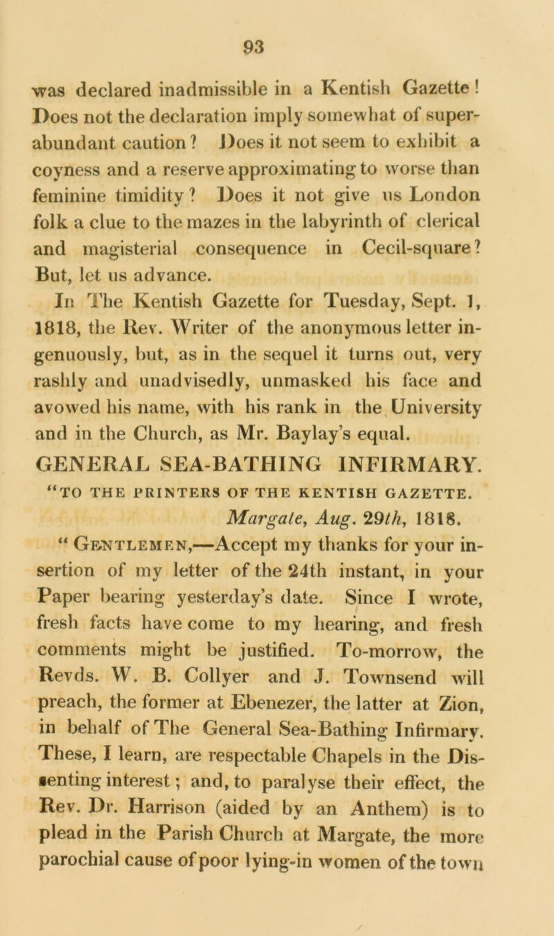 was declared inadmissible in a Kentish Gazette ! Does not the declaration imply somewhat of super- abundant caution? J)oes it not seem to exhibit a coyness and a reserve approximating to worse than feminine timidity ? Does it not give us London folk a clue to the mazes in the labyrinth of clerical and magisterial consequence in Cecil-square ? But, let us advance. In The Kentish Gazette for Tuesday, Sept. 1, 1818, the Rev. Writer of the anonymous letter in- genuously, but, as in the sequel it turns out, very rashly and unadvisedly, unmasked his face and avowed his name, with his rank in the. University and in the Church, as Mr. Baylay’s equal. GENERAL SEA-BATHING INFIRMARY. “TO THE PRINTERS OF THE KENTISH GAZETTE. Margate, Aug. 1818. “ Gf^ntlemen,—Accept my thanks for your in- sertion of my letter of the 24th instant, in your Paper bearing yesterday’s date. Since I wrote, fresh facts have come to my hearing, and fresh comments might be justified. To-morrow, the Revds. W. B. Collyer and J. Townsend will preach, the former at Ebenezer, the latter at Zion, in behalf of The General Sea-Bathing Infirmary. These, I learn, are respectable Chapels in the Dis- •enting interest; and, to paralyse their effect, the Rev. Dr. Harrison (aided by an Anthem) is to plead in the Parish Church at Margate, the more parochial cause of poor lying-in women of the town