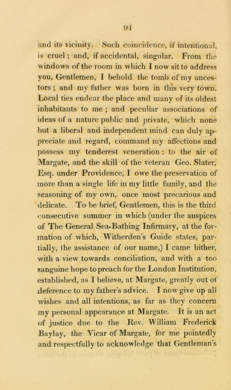 and its vicinity. Sncli coincidence, if intentional, is cruel; and, if accidental, singular. From the windows of the room in w hich I now sit to address you. Gentlemen, I behold the tomb of my ances- tors ; and my father was born in this very town. Local ties endear the place and many of its oldest inhabitants to me ; and peculiar associations of ideas of a nature public and j)rivate, which none but a liberal and independent mind can duly ap- preciate and regard, command my affections and possess my tenderest veneration : to the air of Margate, and the skill of the veteran Geo. Slater, Esq. under Providence, I owe the preservation of more than a single life in my little family, and the seasoning of my owm, once most precarious and delicate. To be brief. Gentlemen, this is the third consecutive summer in which (under the auspices of The General Sea-Bathing Infirmary, at the for- mation of which, Witherden’s Guide states, par- tially, the assistance of our name,) I came hither, with a view towards conciliation, and wdth a too sanguine hope to preach for the London Institution, established, as I believe, at Margate, greatly out of deference to my father s advice. I now' give up all wishes and all intentions, as far as they concern my personal appearance at Margate. It is an act of justice due to the Rev. William Frederick Baylay, the Vicar of Margate, for me pointedly and respectfully to acknowledge that Gentleman’s