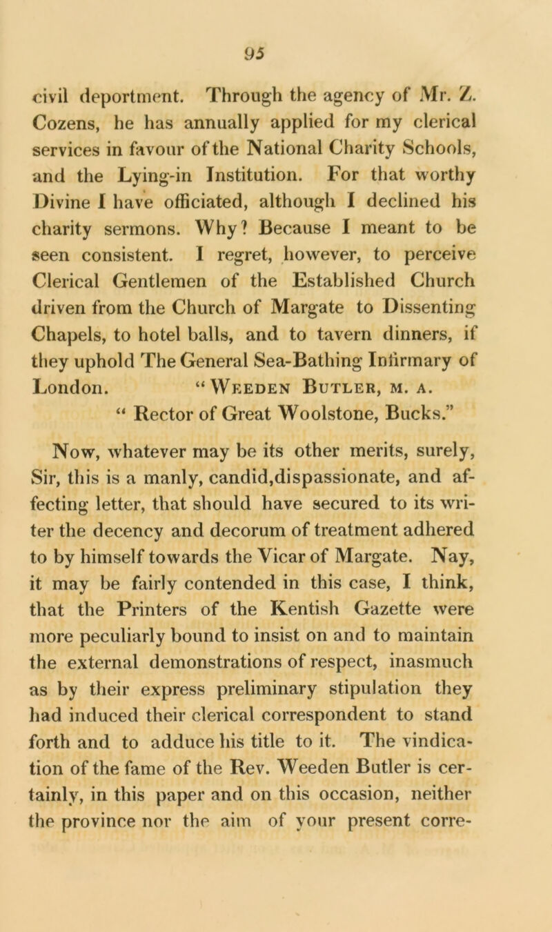 civil deportment. Through the agency of Mr. Z. Cozens, he has annually applied for my clerical services in favour of the National Charity Schools, and the Lying-in Institution. For that worthy Divine I have officiated, although I declined his charity sermons. Why? Because I meant to be seen consistent. I regret, however, to perceive Clerical Gentlemen of the Established Church driven from the Church of Margate to Dissenting Chapels, to hotel balls, and to tavern dinners, if they uphold The General Sea-Bathing Infirmary of London. “Weeden Butler, m. a. Rector of Great Woolstone, Bucks.” Now, whatever may be its other merits, surely. Sir, this is a manly, candid,dispassionate, and af- fecting letter, that should have secured to its wri- ter the decency and decorum of treatment adhered to by himself towards the Vicar of Margate. Nay, it may be fairly contended in this case, I think, that the Printers of the Kentish Gazette were more peculiarly bound to insist on and to maintain the external demonstrations of respect, inasmuch as by tlieir express preliminary stipulation they liad induced their clerical correspondent to stand forth and to adduce his title to it. The vindica- tion of the fame of the Rev. Weeden Butler is cer- tainly, in this paper and on this occasion, neither the province nor the aim of your present corre-