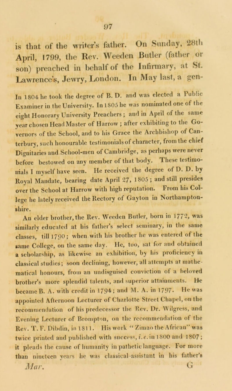 is that of the writers father. On Sunday, 2Hlh April, 1799, the Rev. Weeden Butler (father or son) preached in behalf of the Infirmary, at St. Lawrence’s, Jewry, London. In May last, a gen- In 1804 he took the degree of B. D. and was elected a Public Examiner in the University. In 1805 he was nominated one of the eight Honorary University Preachers; and in April of the same year chosen Head Master of Harrow ; after exhibiting to the Go- vernors of the School, and to his Grace the Archbishop of Can- terbury, such honourable testimo!iialsof character, from the chief Dignitaries and School-men of Cambridge, as perhaps were never before bestowed on any member of that body. Ihese testimo- nials I myself have seen. He received the degree of D. D. by Royal Mandate, bearing date April 27, 1805; and still presides over the School at Harrow with high reputation. From his Col- lege he lately received the Rectory of Gayton in Northampton- shire. An elder brother, the Rev. Weeden Butler, born in 1772, was similarly educated at his father’s select seminary, in the same classes, till 1790; when with his brother he was entered of the same College, on the same day. He, too, sat lor and obtained a scholarship, as likewise an exhibition, by his proficiency in classical studies; soon declining, however, all attempts at mathe- matical honours, from an undisguised conviction of a beloved brother’s more splendid talents, and superior attainments. He became B. A. with credit in 17.94; and M. A. in 1797. He was appointed Afternoon Lecturer ot Charlotte Street Chapel, on the recommendation of his predecessor the Rev. Dr. Wilgress, and Evening Lecturer of Brompton, on the recommendation of the Rev. T. F. Dibdin, in 181 1. His work “ Zimao the African” was twice printed and published with success, i.e. in 1800 and 1 807; it pleads the cause of humanity in pathetic language. For more than nineteen years lie was classical-assistant in his father’s JUar.