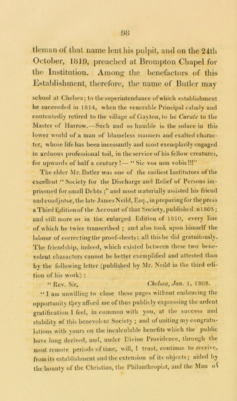 tleman of that name lent his pulpit, and on the 24th October, 1819, preached at Brompton Chapel for the Institution. Among the benefactors of this Establishment, tlierefore, the name of Butler may school at Chelsea; to the superintendance of which establishment he succeeded in 1814, w hen the venerable Principal calmly and contentedly retired to the village of Gayton, to be Curate to the Master of Harrow.—Such and so humble is the solace in this lower world of a man of blameless manners and exalted charac- ter, w hose life has been incessantly and most exemplarily engaged in arduous professional toil, in the service of his fellow creatures, for upwards of half a century !— “ Sic vos non vobis!!!’' The elder Mr. Butler w'as one of the earliest Institutors of the excellent “ Society for the Discharge and Relief of Persons im- prisoned for small Debts ;”and most materially assisted his friend and coadjutor, the late James Neild, Esq., in preparing for the press aThird Editionof the Account of that Society,published:nlSOS; and still more so in the enlarged Edition of 1810, every line of which he twice transcribed ; and also took upon himself the labour of correcting the proof-sheets: all thishe did gratuitously. The friendsliip, indeed, which existed between these two bene- volent characters cannot be better exemplified and attested than by the following letter (published by Mr. Neild in the third edi- tion of his work) ; “Rev. Sir, Chelsea, Jan. 1, 1808. “ I am unwilling to close these pages without embracing the opportunity they afford me of thus publicly expressing the ardent gratification I feel, in common with you, at the success and stability of this benevolent Society ; and of uniting my congratu- lations with yours on the incalculable benefits which the public have long derived, and, under Divine Providence, through the most remote periods of time, will, I trust, continue to recei\e. from its establishment and the extension of its objects ; aided by the bounty of the Christian, the Philanthropist, and the Man oi