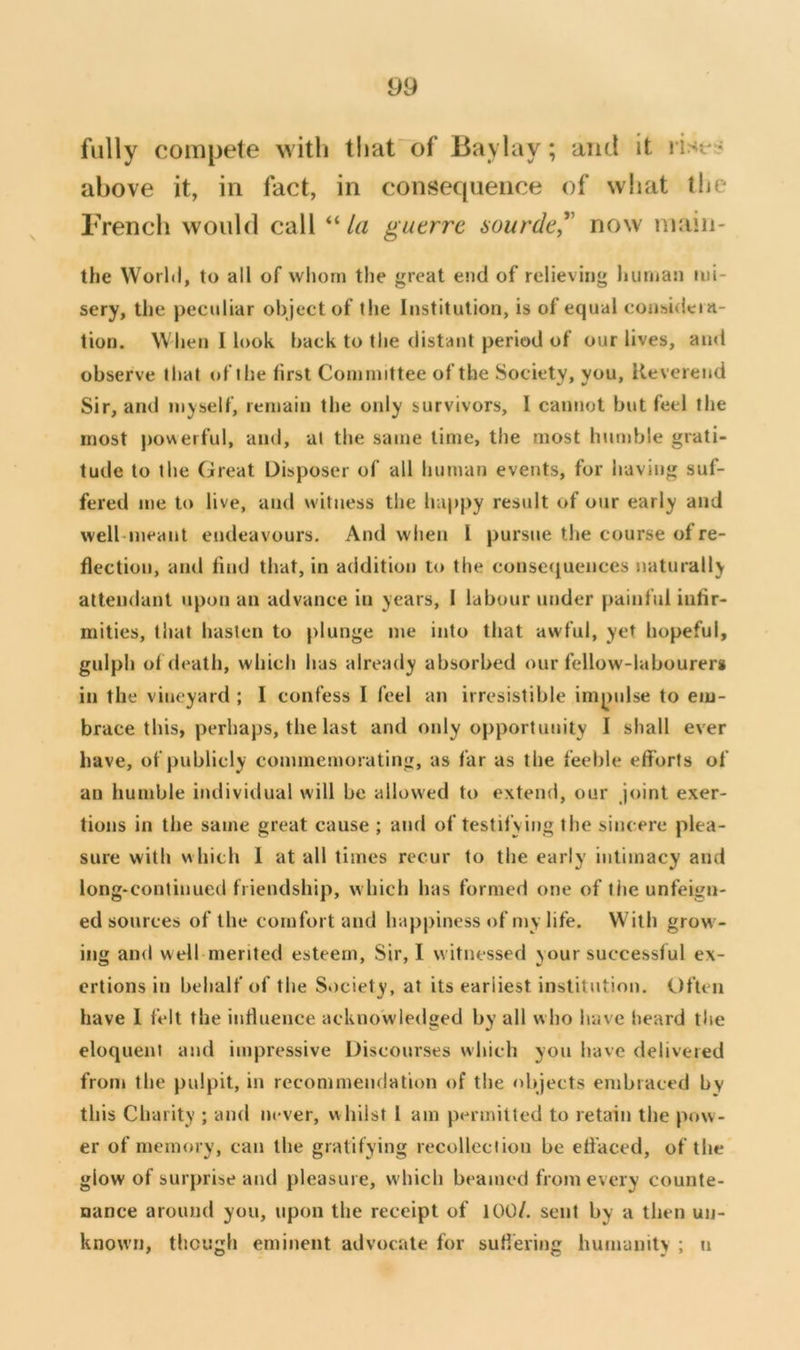 fully compete with that^of Baylay; and it rist^r? above it, in fact, in consequence of what llie French would call “/« guerre aourde^' now main- the Worhl, to all of whom the great end of relieving human mi- sery, the peculiar object of the Institution, is of equal consideia- lion. When 1 look hack to the distant period of our lives, ami observe that of the first Committee of the Society, you. Reverend Sir, and myself, remain the only survivors, 1 cannot but feel the most powerful, and, at the same lime, the most humble grati- tude to the Great Disposer of all human events, for having suf- fered me to live, and witness tlie happy result of our early and welbmeant endeavours. And when I pursue the course of re- flection, and find that, in addition to the consequences naturally attendant upon an advance in years, I labour under painful infir- mities, that hasten to plunge me into that awful, yet hopeful, giilph of death, which has already absorbed our fellow-labourer* in the vineyard ; I confess I feel an irresistible impulse to em- brace this, perhaps, the last and only opportunity I shall ever have, of publicly commemorating, as far as the feeble elforts of an humble individual will be allowed to extend, our joint exer- tions in the same great cause ; and of testifying the sincere plea- sure with w hich I at all times recur to the early intimacy and long-continued friendship, which has formed one of the unfeign- ed sources of the comfort and happiness of my life. W ith grow - ing and well merited esteem. Sir, I witnessed your successful ex- ertions in behalf of the Society, at its earliest institution. Often have 1 felt the influence acknowledged by all who have heard the eloquent and impressive Discourses which you have delivered from the pulpit, in recommendation of the objects embraced by this Charity ; and never, w hilst 1 am permitted to retain the pow- er of memory, can the gratifying recolleciion be efl'aced, of the glow of surprise and pleasure, w hich beamed from every counte- nance around you, upon the receipt of 100/. sent by a then un- known, though eminent advocate for suflering humanity ; n