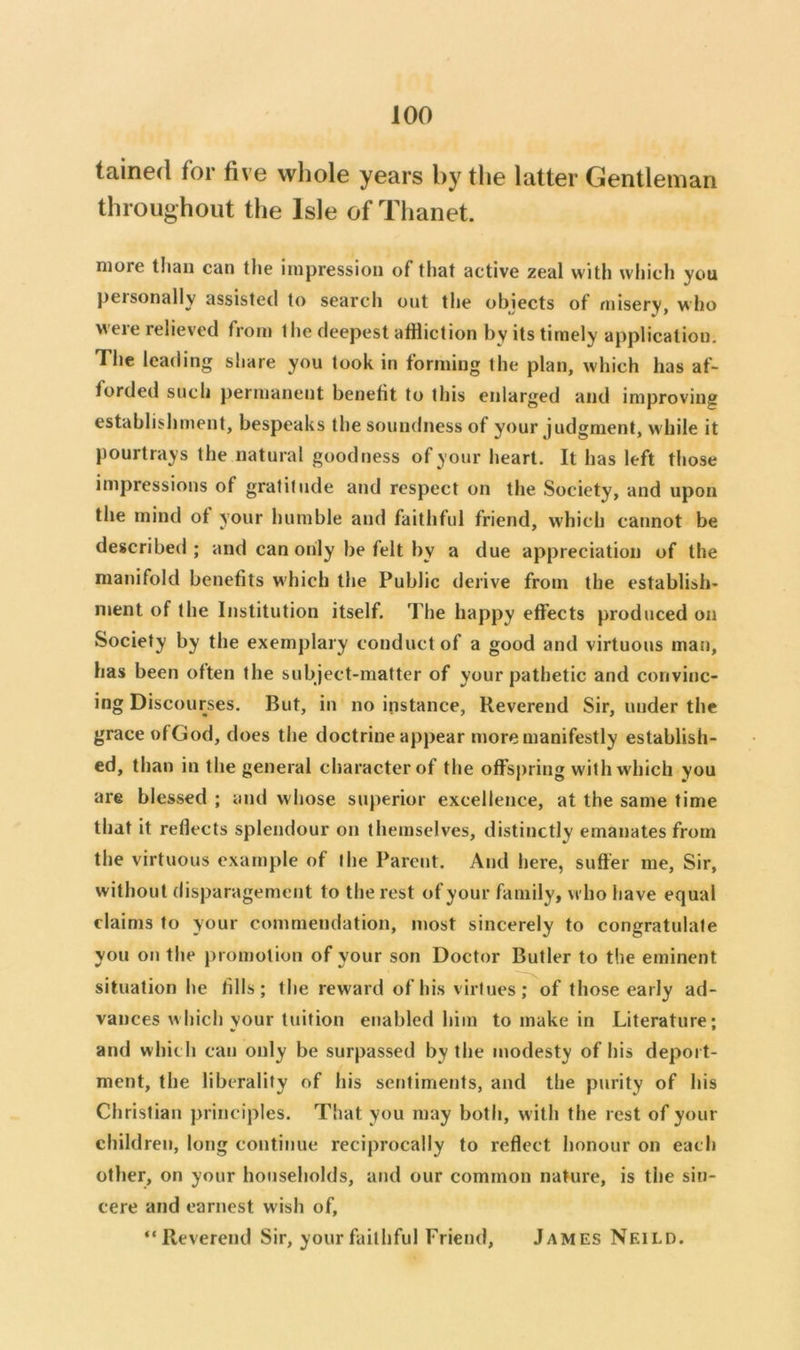 tained for five whole years by the latter Gentleman throughout the Isle of Thanet. more than can the impression of that active zeal with whicli you personally assisted to search out the objects of misery, who weie relieved from the deepest atfliction by its timely application. The leading share you took in forming the plan, which has af- forded such permanent benefit to this enlarged and improving establishment, bespeaks the soundness of your judgment, while it pourtrays the natural goodness of your heart. It has left tliose impressions of gratitude and respect on the Society, and upon the mind of your humble and faithful friend, which cannot be described; and can only be felt by a due appreciation of the manifold benefits w'hich the Public derive from the establish* ment of the Institution itself. The happy effects produced on Society by the exemplary conduct of a good and virtuous mat), has been often the subject-matter of your pathetic and convinc- ing Discourses. But, in no instance. Reverend Sir, under the grace ofGod, does the doctrine appear more manifestly establish- ed, than in the general character of the offsj)ring with which you are blessed ; and whose superior excellence, at the same time that it reflects splendour on themselves, distinctly emanates from the virtuous example of the Parent. And here, suffer me. Sir, without disparagement to the rest of your family, who have equal claims to your commendation, most sincerely to congratulate you on the promotion of your son Doctor Butler to the eminent situation he fills; the reward of his virtues; of those early ad- vances which your tuition enabled him to make in Literature; and which can only be surpassed by the modesty of his deport- ment, the liberality of his setitiments, and the purity of his Christian principles. That you may both, with the rest of your children, long continue reciprocally to reflect honour on each other, on your households, and our common nature, is the sin- cere and earnest wish of, “Reverend Sir, your faithful Friend, James Neild.