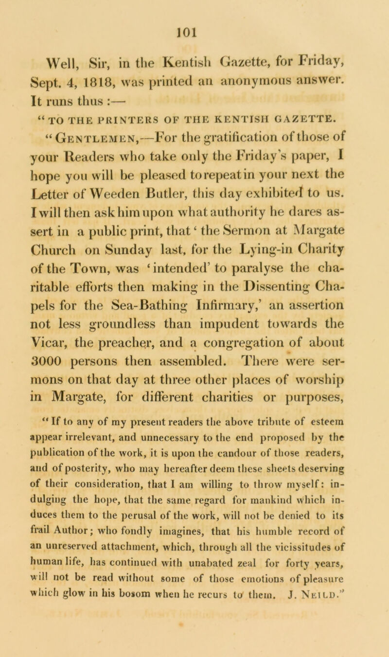 Well, Sir, in the Kentish Gazette, for Friday, Sept. 4, 1818, was printed an anonymous answer. It runs thus :— “TO THE PRINTERS OF THE KENTISH GAZETTE. “ Gentlemen,—For the gratification of those of your Readers who take only the Friday s paper, 1 hope you will be pleased to repeat in your next the Letter of Weeden Butler, this day exhibited to us. I will then ask him upon what authority he dares as- sert in a public print, that ‘ the Sermon at Margate Church on Sunday last, for the Lying-in Charity of the Town, was ‘ intended’ to paralyse the cha- ritable efforts then making in the Dissenting Cha- pels for the Sea-Bathing Infirmary,’ an assertion not less groundless than impudent towards the Vicar, the preacher, and a congregation of about 3000 persons then assembled. There were ser- mons on that day at three other places of worship in Margate, for different charities or purposes, “ If to any of my present readers tlie above tribute of esteem appear irrelevant, and unnecessary to the end proposed by the publication of the work, it is upon the candour of tliose readers, and of posterity, who may hereafter deem these sheets deserving of their consideration, that 1 am willing to throw myself: in- dulging the hope, that the same regard for mankind which in- duces them to the perusal of the work, will not be denied to its frail Author; who fondly imagines, that his humble record of an unreserved attachment, which, through all the vicissitudes of human life, has continued with unabated zeal for forty years, will not be read without some of those emotions of pleasure which glow in his bosom when he recurs to them. J. Neild.”